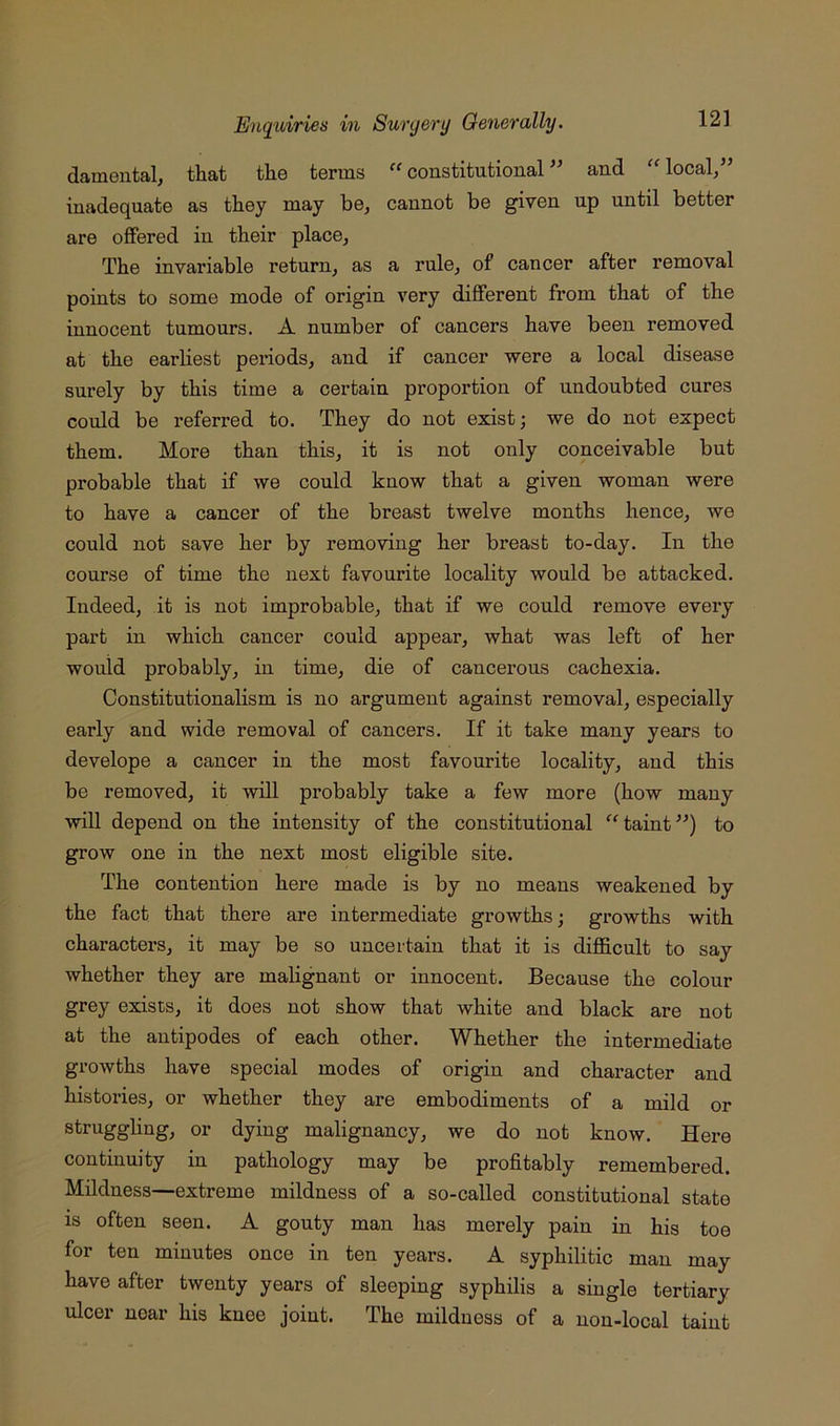 damental, that the terms “ constitutional and local/’ inadequate as they may be, cannot be given up until better are offered in their place, The invariable return, as a rule, of cancer after removal points to some mode of origin very different from that of the innocent tumours. A number of cancers have been removed at the earliest periods, and if cancer were a local disease surely by this time a certain proportion of undoubted cures could be referred to. They do not exist; we do not expect them. More than this, it is not only conceivable but probable that if we could know that a given woman were to have a cancer of the breast twelve months hence, we could not save her by removing her breast to-day. In the course of time the next favourite locality would be attacked. Indeed, it is not improbable, that if we could remove every part in which cancer could appear, what was left of her would probably, in time, die of cancerous cachexia. Constitutionalism is no argument against removal, especially early and wide removal of cancers. If it take many years to develope a cancer in the most favourite locality, and this be removed, it will probably take a few more (how many will depend on the intensity of the constitutional “taint”) to grow one in the next most eligible site. The contention here made is by no means weakened by the fact that there are intermediate growths; growths with characters, it may be so uncertain that it is difficult to say whether they are malignant or innocent. Because the colour grey exists, it does not show that white and black are not at the antipodes of each other. Whether the intermediate growths have special modes of origin and character and histories, or whether they are embodiments of a mild or struggling, or dying malignancy, we do not know. Here continuity in pathology may be profitably remembered. Mildness—extreme mildness of a so-called constitutional state is often seen. A gouty man has merely pain in his toe for ten minutes once in ten years. A syphilitic man may have after twenty years of sleeping syphilis a single tertiary ulcer near his knee joint. The mildness of a non-local taint