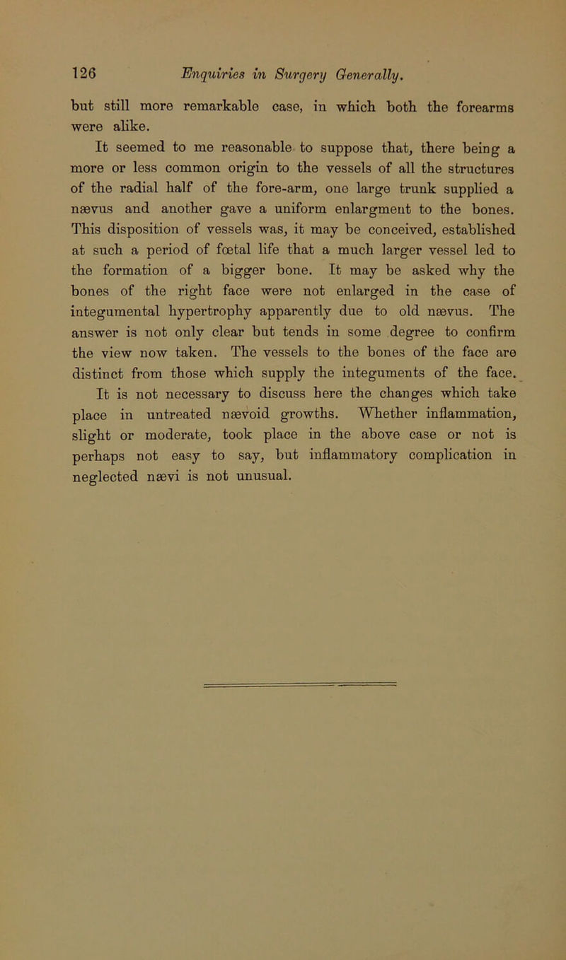 but still more remarkable case, in which both the forearms were alike. It seemed to me reasonable to suppose that, there being a more or less common origin to the vessels of all the structures of the radial half of the fore-arm, one large trunk supplied a naevus and another gave a uniform enlargmeut to the bones. This disposition of vessels was, it may be conceived, established at such a period of foetal life that a much larger vessel led to the formation of a bigger bone. It may be asked why the bones of the right face were not enlarged in the case of integumental hypertrophy apparently due to old naevus. The answer is not only clear but tends in some degree to confirm the view now taken. The vessels to the bones of the face are distinct from those which supply the integuments of the face. It is not necessary to discuss here the changes which take place in untreated naevoid growths. Whether inflammation, slight or moderate, took place in the above case or not is perhaps not easy to say, but inflammatory complication in neglected naevi is not unusual.