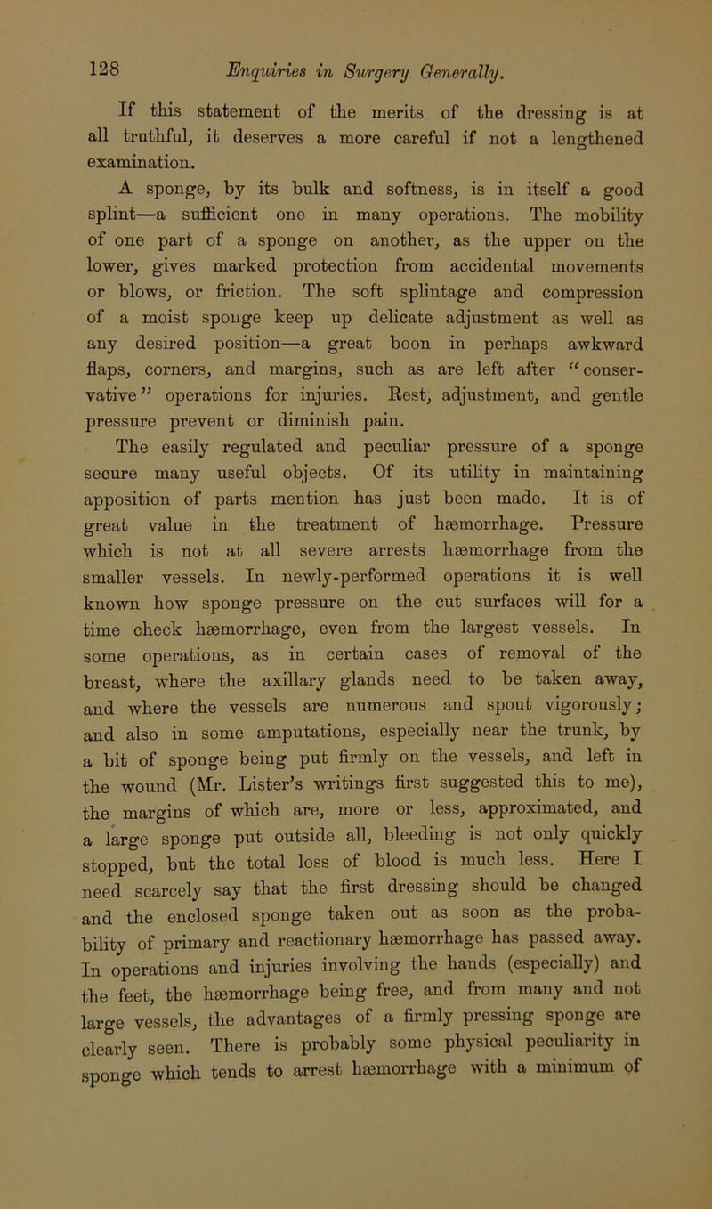 If this statement of the merits of the dressing is at all truthful^ it deserves a more careful if not a lengthened examination. A sponge, by its bulk and softness, is in itself a good splint—a sufficient one in many operations. The mobility of one part of a sponge on another, as the upper on the lower, gives marked protection from accidental movements or blows, or friction. The soft splintage and compression of a moist sponge keep up delicate adjustment as well as any desired position—a great boon in perhaps awkward flaps, corners, and margins, such as are left after “conser- vative” operations for injuries. Eest, adjustment, and gentle pressure prevent or diminish pain. The easily regulated and peculiar pressure of a sponge secure many useful objects. Of its utility in maintaining apposition of parts mention has just been made. It is of great value in the treatment of haemorrhage. Pressure which is not at all severe arrests haemorrhage from the smaller vessels. In newly-performed operations it is weU known how sponge pressure on the cut surfaces will for a time check haemorrhage, even from the largest vessels. In some operations, as in certain cases of removal of the breast, where the axillary glands need to be taken away, and where the vessels are numerous and spout vigorously; and also in some amputations, especially near the trunk, by a bit of sponge being put firmly on the vessels, and left in the wound (Mr. Lister’s writings first suggested this to me), the margins of which are, more or less, approximated, and a large sponge put outside all, bleeding is not only quickly stopped, but the total loss of blood is much less. Here I need scarcely say that the first dressing should be changed and the enclosed sponge taken out as soon as the proba- bility of primary and reactionary haemorrhage has passed away. In operations and injuries involving the hands (especially) and the feet, the haemorrhage being free, and from many and not large vessels, the advantages of a firmly pressing sponge are clearly seen. There is probably some physical peculiarity in sponge which tends to arrest hiemorrhage with a minimum of