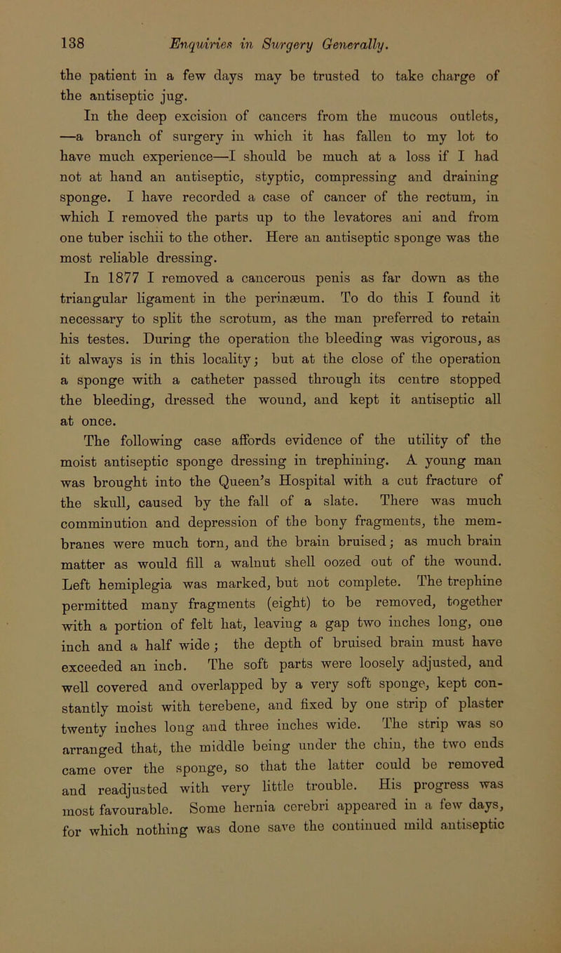 the patient in a few days may be trusted to take charge of the antiseptic jug. In the deep excision of cancers from the mucous outlets, —a branch of surgery in which it has fallen to my lot to have much experience—I should be much at a loss if I had not at hand an antiseptic, styptic, compressing and draining sponge. I have recorded a case of cancer of the rectum, in which I removed the parts up to the levatores ani and from one tuber ischii to the other. Here an antiseptic sponge was the most reliable dressing. In 1877 I removed a cancerous penis as far down as the triangular ligament in the perinaeum. To do this I found it necessary to split the scrotum, as the man preferred to retain his testes. During the operation the bleeding was vigorous, as it always is in this locality; but at the close of the operation a sponge with a catheter passed through its centre stopped the bleeding, dressed the wound, and kept it antiseptic all at once. The following case affords evidence of the utility of the moist antiseptic sponge dressing in trephining. A young man was brought into the Queen’s Hospital with a cut fracture of the skull, caused by the fall of a slate. There was much comminution and depression of the bony fragments, the mem- branes were much torn, and the brain bruised; as much brain matter as would fill a walnut shell oozed out of the wound. Left hemiplegia was marked, but not complete. The trephine permitted many fragments (eight) to be removed, together with a portion of felt hat, leaving a gap two inches long, one inch and a half wide; the depth of bruised brain must have exceeded an inch. The soft parts were loosely adjusted, and well covered and overlapped by a very soft sponge, kept con- stantly moist with terebene, and fixed by one strip of plaster twenty inches long and three inches wide. The strip was so arranged that, the middle being under the chin, the two ends came over the sponge, so that the latter could be removed and readjusted with very little trouble. His progress was most favourable. Some hernia cerebri appeared in a few days, for which nothing was done save the continued mild antiseptic