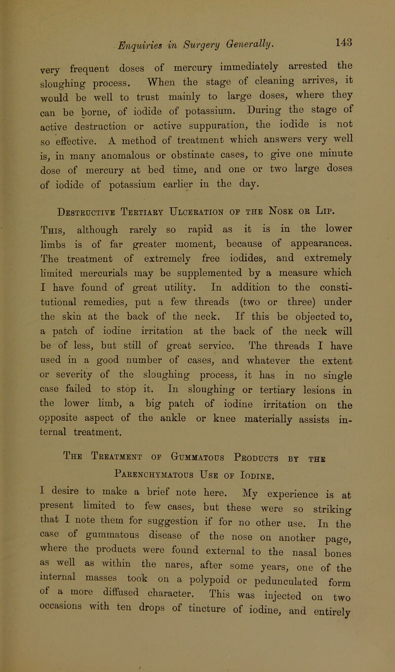 very frequent doses of mercury immediately arrested the sloughing’ process. When the stage of cleaning arrives, it would he well to trust mainly to large doses, where they can be borne, of iodide of potassium. During the stage of active destruction or active suppuration, the iodide is not so effective. A method of treatment which answers very well is, in many anomalous or obstinate cases, to give one minute dose of mercury at bed time, and one or two large doses of iodide of potassium earlier in the day. Destructive Tertiary Ulceration op the Nose or Lip. This, although rarely so rapid as it is in the lower limbs is of far greater moment, because of appearances. The treatment of extremely free iodides, and extremely limited mercurials may be supplemented by a measure which I have found of great utility. In addition to the consti- tutional remedies, put a few threads (two or three) under the skin at the back of the neck. If this be objected to, a patch of iodine irritation at the back of the neck will be of less, but still of great service. The threads I have used in a good number of cases, and whatever the extent or severity of the sloughing process, it has in no single case failed to stop it. In slonghing or tertiary lesions in the lower limb, a big patch of iodine irritation on the opposite aspect of the ankle or knee materially assists in- ternal treatment. The Treatment op Gummatous Products by the Parenchymatous Use op Iodine. I desire to make a brief note here, My experience is at present limited to few cases, but these were so striking that I note them for suggestion if for no other use. In the case of gummatous disease of the nose on another page, where the products were found external to the nasal bones as well as within the nares, after some years, one of the internal masses took on a polypoid or pedunculated form of a more diffused character. This was injected on two occasions with ten drops of tincture of iodine, and entirely