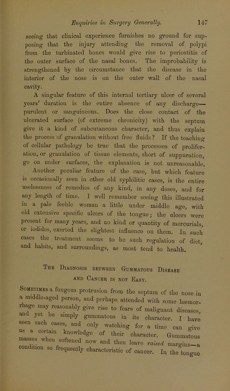 seeing that clinical experience furnishes no ground for sup- posing that the injury attending the removal of polypi from the turbinated bones would give rise to periostitis of the outer surface of the nasal bones. The improbability is strengthened by the circumstance that the disease in the interior of the nose is on the outer wall of the nasal cavity. A singular feature of this internal tertiary ulcer of several years^ duration is the entire absence of any discharge- purulent or sanguineous. Does the close contact of the ulcerated surface (of extreme chronicity) with the septum give it a kind of subcutaneous character^ and thus explain the process of granulation without free fluids ? If the teaching of cellular pathology be true that the processes of proHfer- ation, or granulation of tissue elements^ short of suppuration, go on under surfaces, the explanation is not unreasonable. Another pecuhar feature of the case, but which feature is occasionally seen in other old syphilitic cases, is the entire uselessness of remedies of any kind, in any doses, and for any length of time. I well remember seeing this illustrated in a pale feeble woman a little under middle age, with old extensive specific ulcers of the tongue; the ulcers were present for many years, and no kind or quantity of mercurials, or iodides, exerted the shghtest influence on them. In such cases the treatment seems to be such regulation of diet, and habits, and surroundings, as most tend to health. The Diagnosis between Gummatous Disease AND Cancer is not Easy. Sometimes a fungous protrusion from the septum of the nose in a middle-aged person, and perhaps attended with some hemor- rhage may reasonably give rise to fears of malignant diseases, and yet be simply gummatous in its character. I have seen such cases, and only watching for a time can give 2 a certain knowledge of their character. Gummatous masses when softened now and then leave raieed margins-a condition so frequently characteristic of cancer. In the tongue
