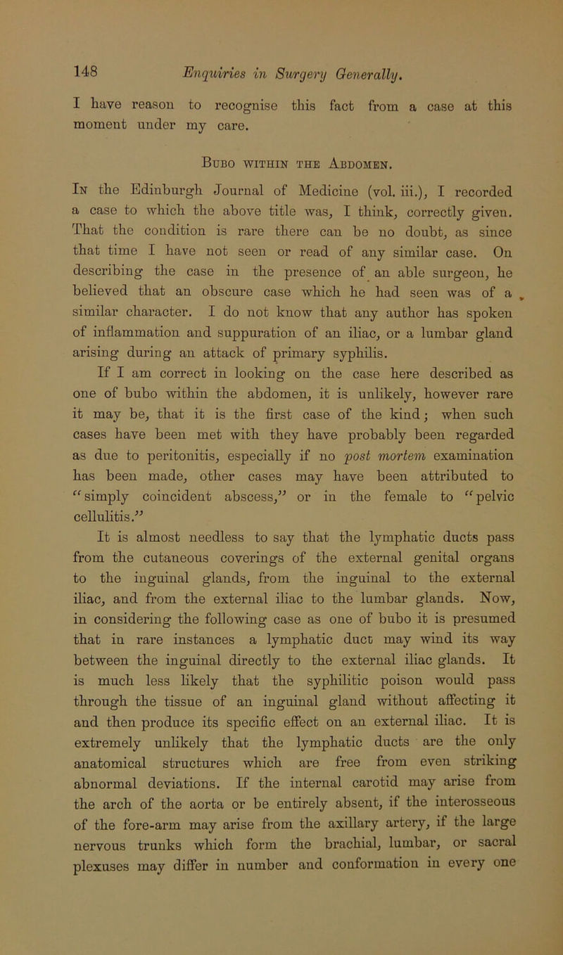 I have reason to recognise this fact from a case at this moment under my care. Bubo within the Abdomen. In the Edinburgh Journal of Medicine (vol. hi.), I recorded a case to which the above title was, I think, correctly given. That the condition is rare there can be no doubt, as since that time I have not seen or read of any similar case. On describing the case in the presence of an able surgeon, he believed that an obscure case which he had seen was of a , similar character. I do not know that any author has spoken of inflammation and suppuration of an iliac, or a lumbar gland arising during an attack of primary syphilis. If I am correct in looking on the case here described as one of bubo within the abdomen, it is unlikely, however rare it may be, that it is the first case of the kind; when such cases have been met with they have probably been regarded as due to peritonitis, especially if no post mortem examination has been made, other cases may have been attributed to “ simply coincident abscess,” or in the female to “ pelvic cellulitis.” It is almost needless to say that the lymphatic ducts pass from the cutaneous coverings of the external genital organs to the inguinal glands, from the inguinal to the external iliac, and from the external iliac to the lumbar glands. Now, in considering the following case as one of bubo it is presumed that in rare instances a lymphatic duct may wind its way between the inguinal directly to the external iliac glands. It is much less hkely that the syphilitic poison would pass through the tissue of an inguinal gland without affecting it and then produce its specific effect on an external iliac. It is extremely unlikely that the lymphatic ducts are the only anatomical structures which are free from even striking abnormal deviations. If the internal carotid may arise from the arch of the aorta or be entirely absent, if the interosseous of the fore-arm may arise from the axillary artery, if the large nervous trunks which form the brachial, lumbar, or sacral plexuses may differ in number and conformation in every one