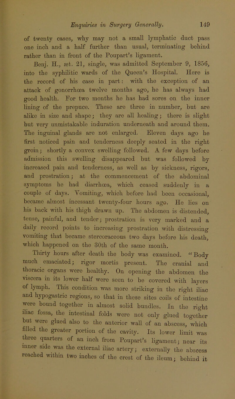 of twenty caseSj why may not a small lymphatic duct pass one inch and a half further than usual^ terminating behind rather than in front of the Poupart^s ligament. Benj. H., set. 21^ single, was admitted September 9, 1856, into the syphilitic wards of the Queen’s Hospital. Here is the record of his case in part: with the exception of an attack of gonorrhoea twelve months ago, he has always had good health. For two months he has had sores on the inner lining of the prepuce. These are three in number, but are alike in size and shape; they are all healing; there is slight but very unmistakable induration underneath and around them. The inguinal glands are not enlarged. Eleven days ago he first noticed pain and tenderness deeply seated in the right groin; shortly a convex swelling followed. A few days before admission this swelling disappeared but was followed by increased pain and tenderness, as well as by sickness, rigors, and prostration; at the commencement of the abdominal symptoms he had diarrhoea, which ceased suddenly in a couple of days. Vomiting, which before had been occasional, became almost incessant twenty-four hours ago. He lies on his back with his thigh drawn up. The abdomen is distended, tense, painful, and tender; prostration is very marked and a daily record points to increasing prostration with distressing vomiting that became stercoraceous two days before his death, which happened on the 30th of the same month. Thirty hours after death the body was examined. “Body much emaciated; rigor mortis present. The cranial and thoracic organs were healthy. On opening the abdomen the viscera in its lower half were seen to be covered with layers of lymph. This condition was more striking in the right iliac and hypogastric regions, so that in these sites coils of intestine were bound together in almost solid bundles. In the right iliac fossa, the intestinal folds were not only glued together but were glued also to the anterior wall of an abscess, which filled the greater portion of the cavity. Its lower limit was three quarters of an inch from Poupart’s ligament; near its inner side was the external iliac artery; externally the abscess reached within two inches of the crest of the ileum; behind it