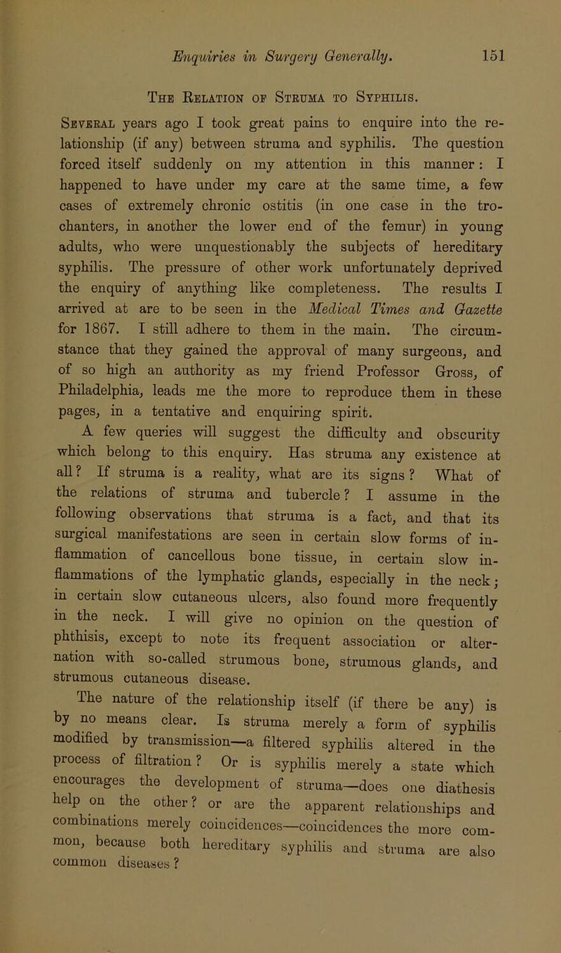The Eelation op Struma to Syphilis. Several years ago I took great pains to enquire into the re- lationship (if any) between struma and syphilis. The question forced itself suddenly on my attention in this manner: I happened to have under my care at the same time, a few cases of extremely chronic ostitis (in one case in the tro- chanters, in another the lower end of the femur) in young adults, who were unquestionably the subjects of hereditary syphilis. The pressure of other work unfortunately deprived the enquiry of anything like completeness. The results I arrived at are to be seen in the Medical Times and Gazette for 1867. I still adhere to them in the main. The circum- stance that they gained the approval of many surgeons, and of so high an authority as my friend Professor Gross, of Philadelphia, leads me the more to reproduce them in these pages, in a tentative and enquiring spirit. A few queries will suggest the difficulty and obscurity which belong to this enquiry. Has struma any existence at all ? If struma is a reality, what are its signs ? What of the relations of struma and tubercle ? I assume in the following observations that struma is a fact, and that its surgical manifestations are seen in certain slow forms of in- flammation of cancellous bone tissue, in certain slow in- flammations of the lymphatic glands, especially in the neck; in certain slow cutaneous ulcers, also found more frequently in the neck. I will give no opinion on the question of phthisis, except to note its frequent association or alter- nation with so-called strumous bone, strumous glands, and strumous cutaneous disease. The nature of the relationship itself (if there be any) is by no means clear. Is struma merely a form of syphilis modified by transmission—a filtered syphilis altered in the process of filtration? Or is syphilis merely a state which encourages the development of struma—does one diathesis help on the other? or are the apparent relationships and combinations merely coincidences—coincidences the more com- mon, because both hereditary syphilis and struma are also common diseases ?