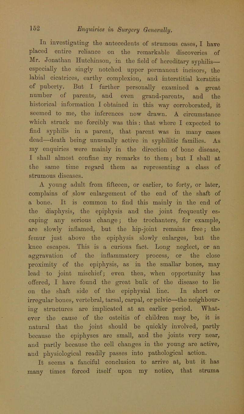 lu investigating the antecedents of strumous cases, I have placed entire reliance on the remarkable discoveries of Mr. Jonathan Hutchinson, in the field of hereditary syphilis— especially the singly notched upper permanent incisors, the labial cicatrices, earthy complexion, and interstitial keratitis of puberty. But I further personally examined a great number of parents, and even grand-parents, and the historical information I obtained in this way corroborated, it seemed to me, the inferences now drawn. A circumstance which struck me forcibly was this : that where I expected to find syphilis in a parent, that parent was in many cases dead—death being unusually active in syphilitic families. As my enquiries were mainly in the direction of bone disease, I shall almost confine my remai’ks to them; but I shall at the same time regard them as representing a class of strumous diseases. A young adult from fifteeen, or earlier, to forty, or later, complains of slow enlargement of the end of the shaft of a bone. It is common to find this mainly in the end of the diaphysis, the epiphysis and the joint frequently es- caping any serious change; the trochanters, for example, are slowly inflamed, but the hip-joint remains free; the femur just above the epiphysis slowly enlarges, but the knee escapes. This is a curious fact. Long neglect, or an aggravation of the inflammatory process, or the close proximity of the epiphysis, as in the smallar bones, may lead to joint mischief; even then, when opportunity has offered, I have found the great bulk of the disease to lie on the shaft side of the epiphysial line. In short or irregular bones, vertebral, tarsal, carpal, or pelvic—the neighbour- ing structures are implicated at an earlier period. What- ever the cause of the osteitis of children may be, it is natural that the joint should be quickly involved, partly because the epiphyses are small, and the joints very near, and partly because the cell changes in the young are active, and physiological readily passes into pathological action. It seems a fanciful conclusion to arrive at, but it has many times forced itself upon my notice, that struma
