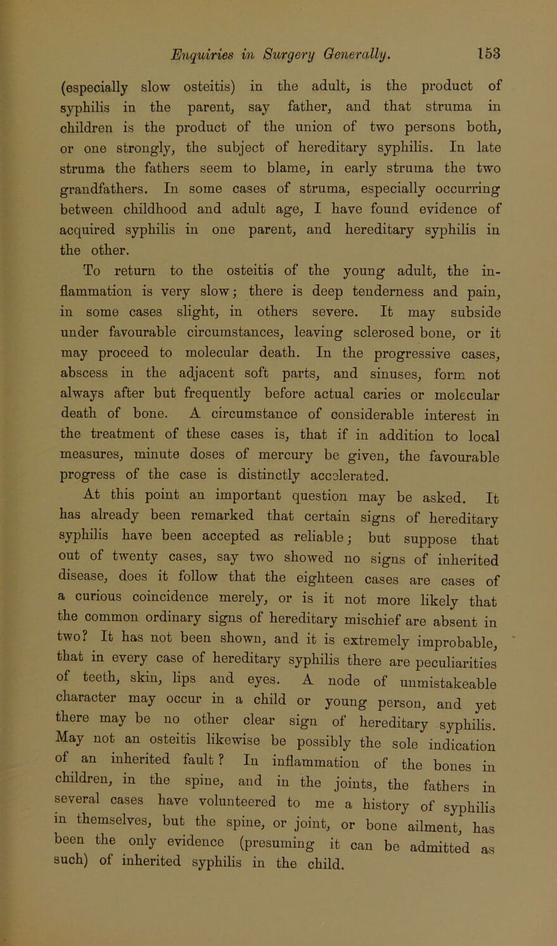 (especially slow osteitis) in the adult, is the product of syphilis in the parent, say father, and that struma in children is the product of the union of two persons both, or one strongly, the subject of hereditary syphilis. In late struma the fathers seem to blame, in early struma the two grandfathers. In some cases of struma, especially occurring between childhood and adult age, I have found evidence of acquired syphilis in one parent, and hereditary syphilis in the other. To return to the osteitis of the young adult, the in- flammation is very slow; there is deep tenderness and pain, in some cases slight, in others severe. It may subside under favourable circumstances, leaving sclerosed bone, or it may proceed to molecular death. In the progressive cases, abscess in the adjacent soft parts, and sinuses, form not always after but frequently before actual caries or molecular death of bone. A circumstance of considerable interest in the treatment of these cases is, that if in addition to local measures, minute doses of mercm’y be given, the favourable progress of the case is distinctly accelerated. At this point an important question may be asked. It has already been remarked that certain signs of hereditary syphilis have been accepted as reliable; but suppose that out of twenty cases, say two showed no signs of inherited disease, does it follow that the eighteen cases are cases of a curious coincidence merely, or is it not more likely that the common ordinary signs of hereditary mischief are absent in two? It has not been shown, and it is extremely improbable, ' that in every case of hereditary syphilis there are peculiarities of teeth, skin, lips and eyes. A node of unmistakeable character may occm’ in a child or young person, and yet there may be no other clear sign of hereditary syphihs. May not an osteitis likewise be possibly the sole indication of an inherited fault ? In inflammation of the bones in children, in the spine, and in the joints, the fathers in several cases have volunteered to me a history of syphilis in themselves, but the spine, or joint, or bone ailment, has been the only evidence (presuming it can be admitted as such) of inherited syphilis in the child.