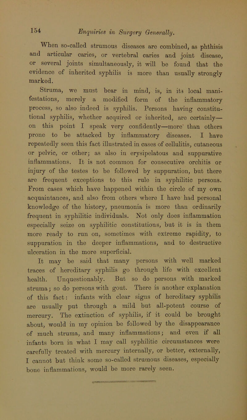 When so-called strumous diseases are combined, as phthisis and articular caries, or vertebral caries and joint disease, or several joints simultaneously, it will be found that the evidence of inherited syphilis is more than usually strongly marked. Struma, we must bear in mind, is, in its local mani- festations, merely a modified form of the infiammatory process, so also indeed is syphilis. Persons having constitu- tional syphilis, whether acquired or inherited, are certainly— on this point I speak very confidently—more' than others prone to be attacked by inflammatory diseases. I have repeatedly seen this fact illustrated in cases of cellulitis, cutaneous or pelvic, or other; as also in erysipelatous and suppurative inflammations. It is not common for consecutive orchitis or injury of the testes to be followed by suppuration, but there are frequent exceptions to this rule in syphilitic persons. From cases which have happened within the circle of my own acquaintances, and also from others where I have had personal knowledge of the history, pneumonia is more than ordinarily frequent in syphilitic individuals. Not only does inflammation especially seize on syphilitic constitutions, but it is in them more ready to run on, sometimes with extreme rapidity, to suppuration in the deeper inflammations, and to destructive ulceration in the more superflcial. It may be said that many persons with well marked traces of hereditary syphilis go through life with excellent health. Unquestionably. But so do persons with marked struma; so do persons with gout. There is another explanation of this fact: infants with clear signs of hereditary syphihs are usually put through a mild but all-potent course of mercury. The extinction of syphilis, if it could be brought about, would in my opinion be followed by the disappearance of much struma, and many inflammations; and even if all infants born in what I may call syphilitic circumstances were carefully treated with mercury internally, or better, externally, I cannot but think some so-called strumous diseases, especially bone inflammations, would be more rarely seen.