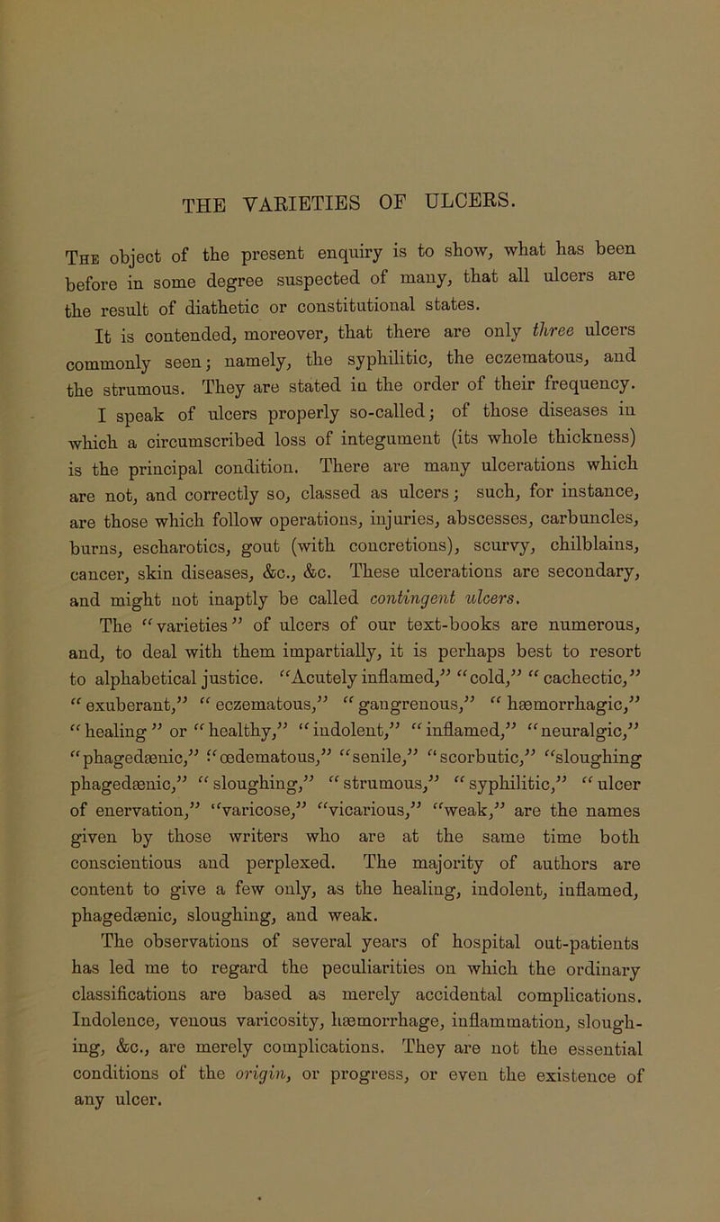 THE VARIETIES OF ULCERS. The object of the present enquiry is to show, what has been before in some degree suspected of many, that all ulcers are the result of diathetic or constitutional states. It is contended, moreover, that there are only three ulcers commonly seen ^ namely, the syphilitic, the eczematous, and the strumous. They are stated in the order of their frequency. I speak of ulcers properly so-called; of those diseases iu which a circumscribed loss of integument (its whole thickness) is the principal condition. There are many ulcerations which are not, and correctly so, classed as ulcers; such, for instance, are those which follow operations, injuries, abscesses, carbuncles, burns, escharotics, gout (with concretions), scurvy, chilblains, cancel’, skin diseases, &c., &c. These ulcerations are secondary, and might not inaptly be called contingent ulcers. The varieties of ulcers of our text-books are numerous, and, to deal with them impartially, it is perhaps best to resort to alphabetical justice. ^^Acutely inflamed,^^ ^^cold,^^ cachectic, “ exuberant,^^ “ eczematous,“ gaiigrenoiis,^^ “ haemorrhagic,” “healing ” or healthy,” ‘^indolent,” “inflamed,” “neuralgic,” “phagedaenic,” “oedematous,” “senile,” scorbutic,” “sloughing phagedaenic,” “sloughing,” “strumous,” “syphilitic,” “ulcer of enervation,” “varicose,” “vicarious,” “weak,” are the names given by those writers who are at the same time both conscientious and perplexed. The majority of authors are content to give a few only, as the healing, indolent, inflamed, phagedaenic, sloughing, and weak. The observations of several years of hospital out-patients has led me to regard the peculiarities on which the ordinary classifications are based as merely accidental complications. Indolence, venous varicosity, haemorrhage, inflammation, slough- ing, &c., are merely complications. They are not the essential conditions of the 07’igin, or progress, or even the existence of any ulcer.