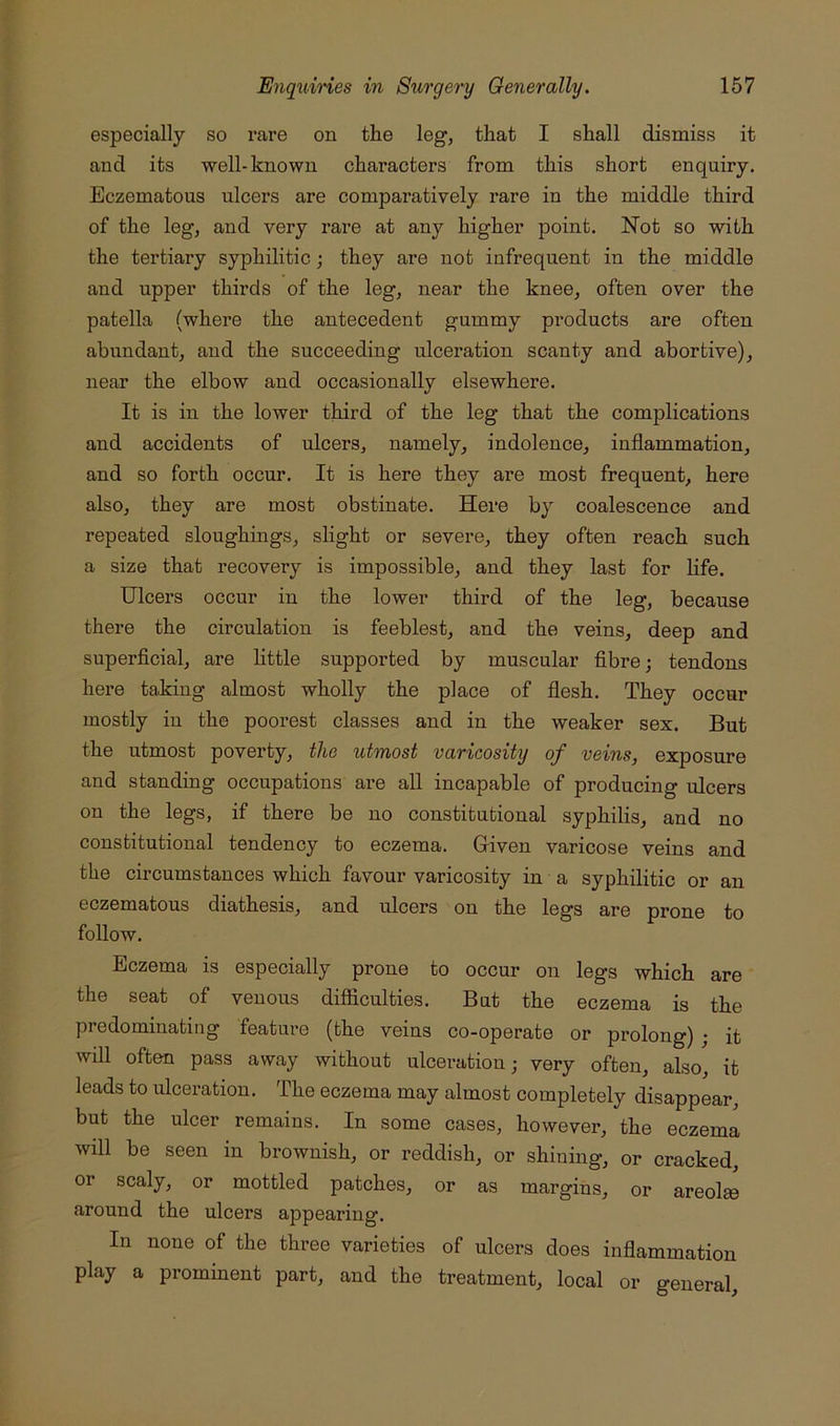 especially so rare on the leg, that I shall dismiss it and its well-known characters from this short enquiry. Eczematous ulcers are comparatively rare in the middle third of the leg, and very rare at any higher point. Not so with the tertiary syphilitic; they are not infrequent in the middle and upper thirds of the leg, near the knee, often over the patella (where the antecedent gummy products are often abundant, and the succeeding ulceration scanty and abortive), near the elbow and occasionally elsewhere. It is in the lower third of the leg that the complications and accidents of ulcers, namely, indolence, inflammation, and so forth occur. It is here they are most frequent, here also, they are most obstinate. Here by coalescence and repeated sloughings, slight or severe, they often reach such a size that recovery is impossible, and they last for life. Ulcers occur in the lower third of the leg, because there the circulation is feeblest, and the veins, deep and superficial, are httle supported by muscular fibre; tendons here taking almost wholly the place of flesh. They occur mostly iu the poorest classes and in the weaker sex. But the utmost poverty, the utmost varicosity of veins, exposure and standing occupations are aU incapable of producing ulcers on the legs, if there be no constitutional syphilis, and no constitutional tendency to eczema. Given varicose veins and the circumstances which favour varicosity in a syphilitic or an eczematous diathesis, and ulcers on the legs are prone to follow. Eczema is especially prone to occur on legs which are the seat of venous difficulties. But the eczema is the predominating feature (the veins co-operate or prolong) ; it will often pass away without ulceration; very often, also, it leads to ulceration. The eczema may almost completely disappear, but the ulcer remains. In some cases, however, the eczema will be seen in brownish, or reddish, or shining, or cracked, or scaly, or mottled patches, or as margins, or areolee around the ulcers appearing. In none of the three varieties of ulcers does inflammation play a prominent part, and the treatment, local or general.