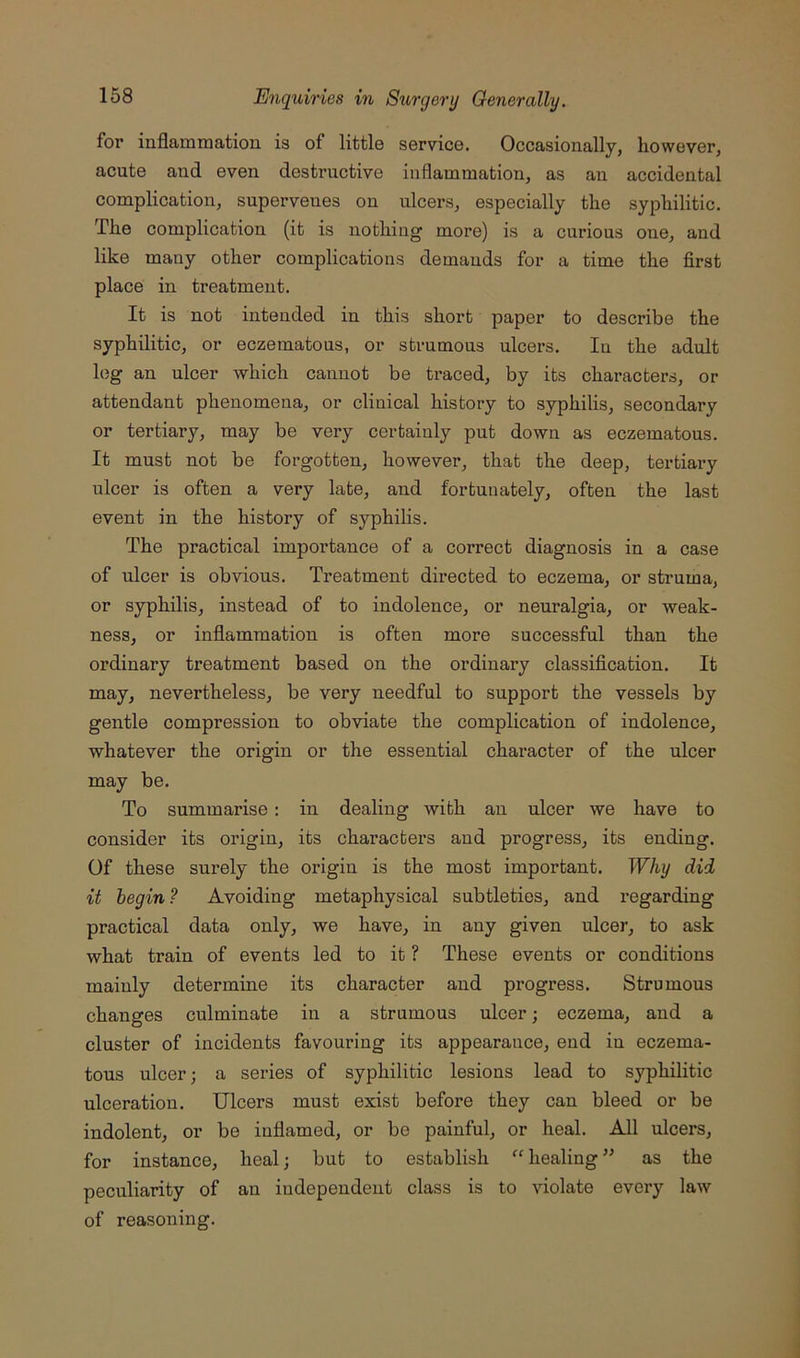 for inflammation is of little service. Occasionally, however, acute and even destructive inflammation, as an accidental complication, supervenes on ulcers, especially the syphilitic. The complication (it is nothing more) is a curious one, and like many other complications demands for a time the first place in treatment. It is not intended in this short paper to describe the syphilitic, or eczematous, or strumous ulcers. In the adult log an ulcer which cannot be traced, by its characters, or attendant phenomena, or clinical history to syphilis, secondary or tertiary, may be very certainly put down as eczematous. It must not be forgotten, however, that the deep, tertiary ulcer is often a very late, and fortunately, often the last event in the history of syphilis. The practical importance of a correct diagnosis in a case of ulcer is obvious. Treatment directed to eczema, or struma, or syphilis, instead of to indolence, or neuralgia, or weak- ness, or inflammation is often more successful than the ordinary treatment based on the ordinary classification. It may, nevertheless, be very needful to support the vessels by gentle compression to obviate the complication of indolence, whatever the origin or the essential character of the ulcer may be. To summarise: in dealing with an ulcer we have to consider its origin, its characters and progress, its ending. Of these surely the origin is the most important. Why did it begin? Avoiding metaphysical subtleties, and regarding practical data only, we have, in any given ulcer, to ask what train of events led to it ? These events or conditions mainly determine its character and progress. Strumous changes culminate in a strumous ulcer; eczema, and a cluster of incidents favouring its appearance, end in eczema- tous ulcer; a series of syphilitic lesions lead to syphilitic ulceration. Ulcers must exist before they can bleed or be indolent, or be inflamed, or be painful, or heal. All ulcers, for instance, heal; but to establish “ healing ” as the peculiarity of an independent class is to violate every law of reasoning.