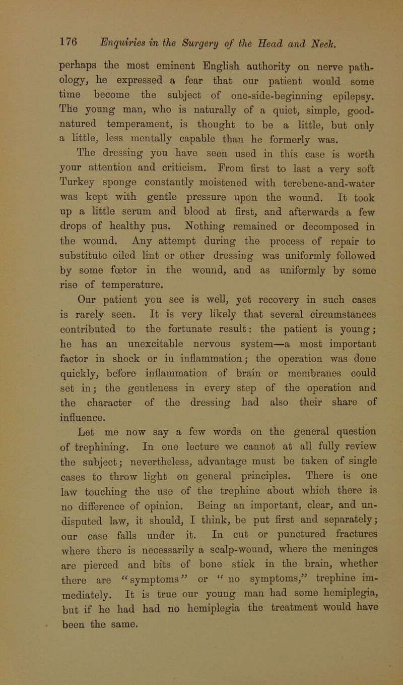 perhaps the most eminent English authority on nerve path- expressed a fear that our patient would some time become the subject of one-side-beginuing epilepsy. The young man^ who is naturally of a quiet, simple, good- natured temperament, is thought to be a little, but only a little, less mentally capable than he formerly was. The dressing you have seen used in this case is worth your attention and criticism. From first to last a very soft Turkey sponge constantly moistened with terebene-and-water was kept with gentle pressure upon the wound. It took up a little serum and blood at first, and afterwards a few drops of healthy pus. Nothing remained or decomposed in the wound. Any attempt during the process of repair to substitute oiled lint or other dressing was uniformly followed by some foetor in the wound, and as uniformly by some rise of temperature. Our patient you see is well, yet recovery in such cases is rarely seen. It is very Hkely that several circumstances contributed to the fortunate result: the patient is young •, he has an unexcitable nervous system—a most important factor in shock or in inflammation; the operation was done quickly, before inflammation of brain or membranes could set in; the gentleness in every step of the operation and the character of the dressing had also their share of influence. Let me now say a few words on the general question of trephining. In one lecture we cannot at all fully review the subject; nevertheless, advantage must be taken of single cases to throw light on general principles. There is one law touching the use of the trephine about which there is no difference of opinion. Being an important, clear, and un- disputed law, it should, I think, be put first and separately; our case falls under it. In cut or punctured fractures where there is necessarily a scalp-wound, where the meninges are pierced and bits of bone stick in the brain, whether there are “ symptoms or no symptoms,^^ trephine im- mediately. It is true our young man had some hemiplegia, but if he had had no hemiplegia the treatment would have been the same.