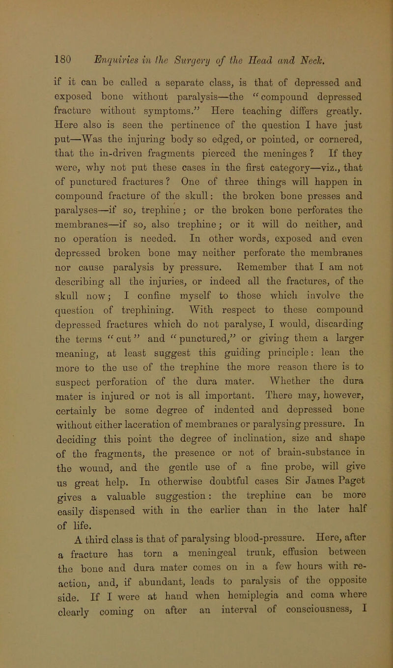 if it can be called a separate clasSj is that of depressed and exposed bone ■vvitbout paralysis—the “ compound depressed fracture without symptoms.” Here teaching differs greatly. Here also is seen the pertinence of the question I have just put—Was the injuring body so edged, or pointed, or cornered, that the in-driven fragments pierced the meninges ? If they were, why not put these cases in the first category—viz., that of punctured fractures ? One of three things will happen in compound fracture of the skull: the broken bone presses and paralyses—if so, trephine; or the broken bone perforates the membranes—if so, also trephine; or it will do neither, and no operation is needed. In other words, exposed and even depressed broken bone may neither perforate the membranes nor cause paralysis by pressure. Remember that I am not describing all the injuries, or indeed all the fractures, of the skull now; I confine myself to those which involve the question of trephining. With respect to these compound depressed fractures which do not paralyse, I would, discarding the terms “ cut ” and punctured,” or giving them a larger meaning, at least suggest this guiding principle: lean the more to the use of the trephine the more reason there is to suspect perforation of the dura mater. Whether the dura mater is injured or not is all important. There may, however, certainly be some degree of indented and depressed bone without either laceration of membranes or paralysing pressure. In deciding this point the degree of inchnation, size and shape of the fragments, the presence or not of brain-substance in the wound, and the gentle use of a fine probe, will give us great help. In otherwise doubtful cases Sir James Paget gives a valuable suggestion: the trephine can be more easily dispensed with in the earlier than in the later half of life. A third class is that of paralysing blood-pressure. Here, after a fracture has torn a meningeal trunk, effusion between the bone and dura mater comes on in a few hours with re- action, and, if abundant, leads to paralysis of the opposite side. If I were at hand when hemiplegia and coma where clearly coming on after an interval of consciousness, I