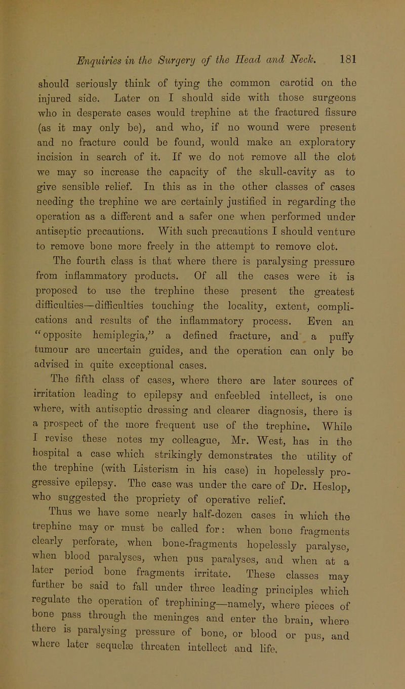 should seriously think of tying the common carotid on the injured side. Later on I should side with those surgeons who in desperate cases would trephine at the fractured fissure (as it may only be)^ and who, if no wound were present and no fracture could be found, would make an exploratory incision in search of it. If we do not remove all the clot we may so increase the capacity of the skull-cavity as to give sensible relief. In this as in the other classes of cases needing the trephine we are certainly justified in regarding the operation as a different and a safer one when performed under antiseptic precautions. With such precautions I should venture to remove bone more freely in the attempt to remove clot. The fourth class is that where there is paralysing pressure from inflammatory products. Of all the cases were it is proposed to use the trephine these present the greatest difficulties—difficulties touching the locality, extent, compli- cations and results of the inflammatory process. Even an “ opposite hemiplegia,^^ a defined fracture, and a puffy tumour are uncertain guides, and the operation can only be advised in quite exceptional cases. The fifth class of cases, where there are later sources of irritation leading to epilepsy and enfeebled intellect, is one where, with antiseptic dressing and clearer diagnosis, there is a prospect of the more frequent use of the trephine. While I revise these notes my colleague, Mr. West, has in the hospital a case which strikingly demonstrates the utility of the trephine (with Listerism in his case) in hopelessly pro- gressive epilepsy. The case was under the care of Dr. Heslop, who suggested the propriety of operative relief. Thus wo have some nearly half-dozen cases in which the trephine may or must be called for: when bone fragments clearly perforate, when bone-fragments hopelessly paralyse, when blood pai’alysos, when pus paralyses, and when at a later period bone fragments irritate. These classes may further be said to fall under throe leading principles which regulate the operation of trephining—namely, where pieces of bone pass through the meninges and enter the brain, where there is paralysing pressure of bone, or blood or pus, and where later sequelae threaten intellect and life.