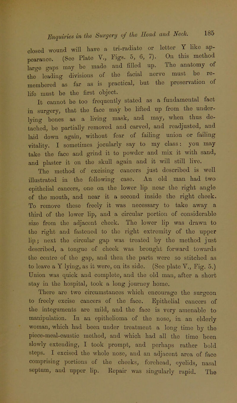 closed wound will have a tri-radiato or letter Y like ap- pearance. (See Plate V., Figs. 5, 6, 7). On this method largo gaps may bo made and filled up. The anatomy of the leading divisions of the facial nerve must be re- membered as far as is practical, but the preservation of life must be the first object. It cannot bo too frequently stated as a fundamental fact in surgery, that the face may be lifted up from the under- lying bones as a living mask, and may, when thus de- tached, be partially removed and carved, and readjusted, and laid down again, without fear of failing union or failing vitality. I sometimes jocularly say to my class: you may take the face and grind it to powder and mix it with sand, and plaster it on the skull again and it will still live. The method of excising cancers just described is well illnstrated in the following case. An old man had two epithelial cancers, one on the lower lip near the right angle of the mouth, and near it a second inside the right cheek. To remove these freely it was necessary to take away a third of the lower lip, and a circular portion of considerable size from the adjacent cheek. The lower lip was drawn to the right and fastened to the right extremity of the upper lip; next the circular gap was treated by the method just described, a tongue of cheek was brought forward towards the centre of the gap, and then the parts were so stitched as to leave a Y lying, as it were, on its side. (See plate V., Fig. 5.) Union was quick and complete, and the old man, after a short stay in the hospital, took a long journey home. There are two circumstances which encourage the surgeon to freely excise cancers of the face. Epithelial cancers of the integuments are mild, and the face is very amenable to manipulation. In an epithelioma of the nose, in an eldei’ly woman, which had been under treatment a long time by the piece-meal-caustic method, and which had all the time been slowly extending, I took prompt, and perhaps rather bold steps. I excised the whole nose, and an adjacent area of face comprising portions of the cheeks, forehead, eyelids, nasal septum, and upper lip. Repair was singularly rapid. The