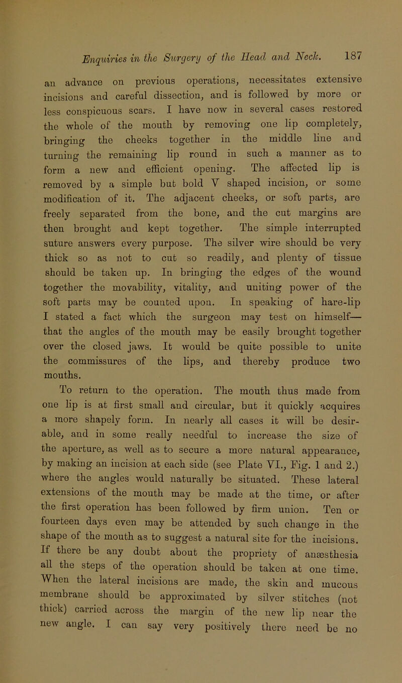an advance on previous operations, necessitates extensive incisions and careful dissection, and is followed by more or less conspicuous scars. I have now in several cases restored the whole of the mouth by removing one lip completely, bringing the cheeks together in the middle line and turning the remaining lip round in such a manner as to form a new and efficient opening. The affected lip is removed by a simple but bold V shaped incision, or some modification of it. The adjacent cheeks, or soft parts, are freely separated from the bone, and the cut margins are then brought and kept together. The simple interrupted suture answers every purpose. The silver wire should be very thick so as not to cut so readily, and plenty of tissue should be taken up. In bringing the edges of the wound together the movability, vitality, and uniting power of the soft parts may be counted upon. In speaking of hare-lip I stated a fact which the surgeon may test on himself— that the angles of the mouth may be easily brought together over the closed jaws. It would be quite possible to unite the commissures of the lips, and thereby produce two mouths. To return to the operation. The mouth thus made from one lip is at first small and circular, but it quickly acquires a more shapely form. In nearly all cases it will be desir- able, and in some really needful to increase the size of the aperture, as well as to secure a more natural appearance, by making an incision at each side (see Plate VI., Fig. 1 and 2.) where the angles would naturally be situated. These lateral extensions of the mouth may be made at the time, or after the first operation has been followed by firm union. Ten or fourteen days even may be attended by such change in the shape of the mouth as to suggest a natural site for the incisions. If there be any doubt about the propriety of aumsthesia all the steps of the operation should be taken at one time. When the lateral incisions are made, the skin and mucous membrane should be approximated by silver stitches (not thick) carried across the margin of the new lip near the new angle. I can say very positively there need be no