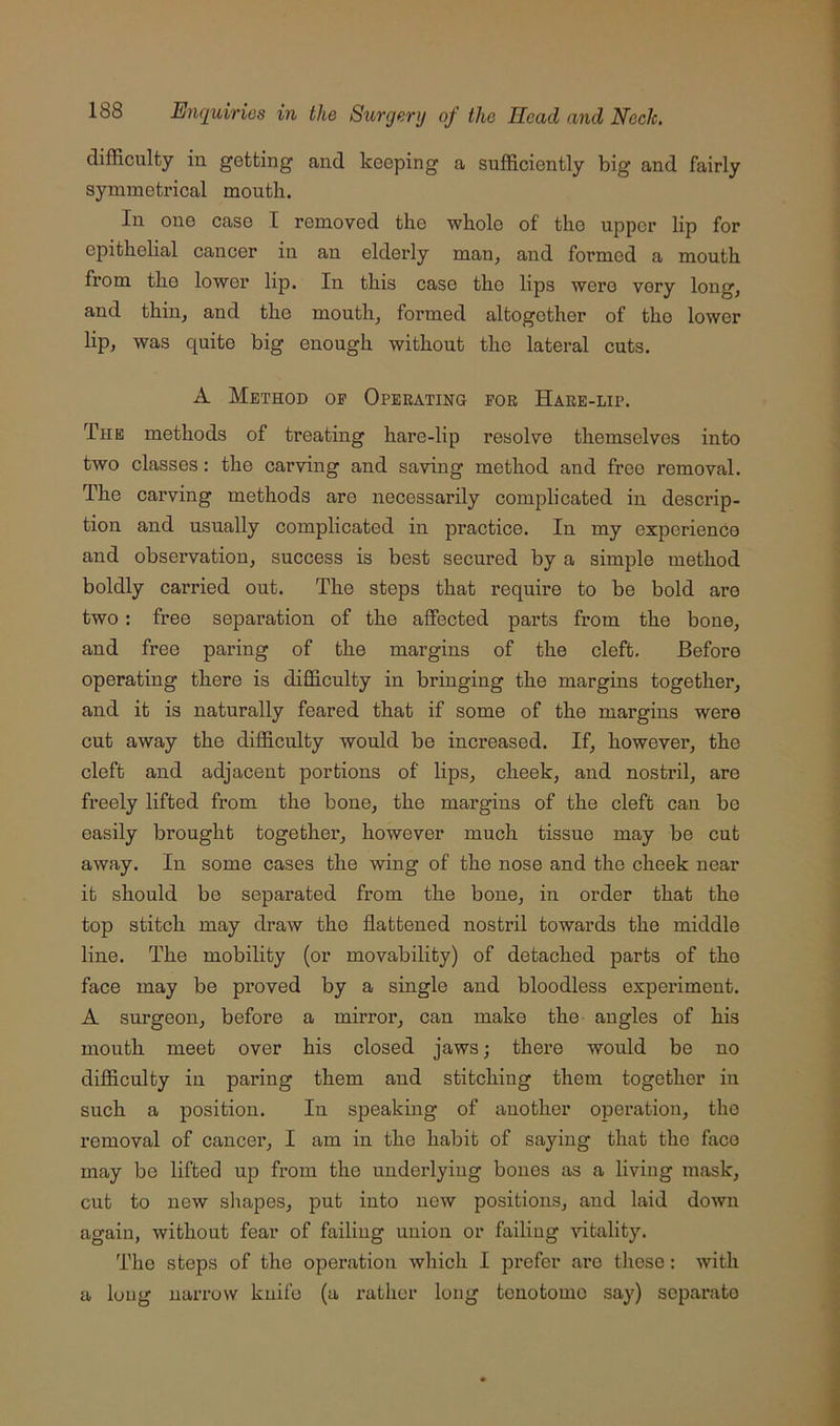 difficulty in getting and keeping a sufficiently big and fairly symmetrical mouth. In one case I removed the whole of the upper lip for epithelial cancer in an elderly man, and formed a mouth from the lower lip. In this case tho lips were very long, and thin, and the mouth, formed altogether of tho lower lip, was quite big enough without the lateral cuts. A Method oe Operating for Hare-lip. The methods of treating hare-lip resolve themselves into two classes; the carving and saving method and free removal. The carving methods are necessarily complicated in descrip- tion and usually complicated in practice. In my experience and observation, success is best secured by a simple method boldly carried out. The steps that require to be bold are two: free separation of the affected parts from the bone, and free paring of the margins of the cleft. Before operating there is difficulty in bringing the margins together, and it is naturally feared that if some of the margins were cut away the difficulty would be increased. If, however, the cleft and adjacent portions of lips, cheek, and nostiil, are freely lifted from the bone, the margins of the cleft can bo easily brought togethei*, however much tissue may be cut away. In some cases the wing of the nose and the cheek near it should be separated from the bone, in order that the top stitch may draw the flattened nostril towards the middle line. The mobility (or movability) of detached parts of tho face may be proved by a single and bloodless expeiiment. A surgeon, before a mirror, can make the angles of his mouth meet over his closed jaws; there would be no difficulty in paring them and stitching them together in such a position. In speaking of another operation, the removal of cancer, I am in the habit of saying that the face may be lifted up from the underlying bones as a living mask, cut to new shapes, put into new positions, and laid down again, without fear of failing union or failing natality. The steps of the operation which I prefer are these: with a long narrow knife (a rather long tenotomo say) separate