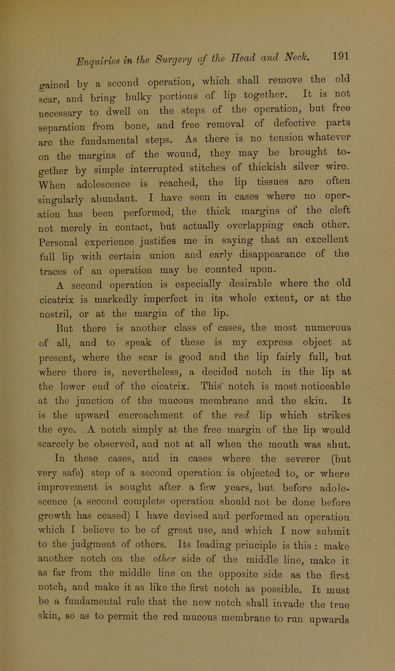 gained by a second operation, which shall remove the old scar, and bring bulky portions of lip together. It is not necessary to dwell on the steps of the operation, but free separation from bone, and free removal of defective parts are the fundamental steps. As there is no tension whatever on the margins of the wound, they may be brought to- gether by simple interrupted stitches of thickish silver wire. When adolescence is reached, the lip tissues are often singularly abundant. I have seen in cases where no oper- ation has been performed, the thick margins of the cleft not merely in contact, but actually overlapping each other. Personal experience justifies me in saying that an excellent full lip with certain union and early disappearance of the traces of an operation may be counted upon. A second operation is especially desirable where the old cicatrix is markedly imperfect in its whole extent, or at the nostril, or at the margin of the lip. But there is another class of cases, the most numerous of all, and to speak of these is my express object at present, where the scar is good and the lip fairly full, but where there is, nevertheless, a decided notch in the lip at the lower end of the cicatrix. This' notch is most noticeable at the junction of the mucous membrane and the skin. It is the upward encroachment of the red lip which strikes the eye. A notch simply at the free margin of the lip would scarcely be observed, and not at all when the mouth was shut. In these cases, and in cases where the severer (but very safe) step of a second operation is objected to, or where improvement is sought after a few years, but before adole- scence (a second complete operation should not be done before growth has ceased) I have devised and performed an operation which I believe to be of great use, and which I now submit to the judgment of others. Its leading principle is this : make another notch on the other side of the middle line, make it as far from the middle line on the opposite side as the first notch, and make it as like the first notch as possible. It must be a fundamental rule that the new notch shall invade the true skin, so as to permit the red mucous membrane to run upwards