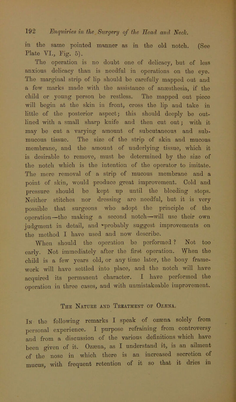 in tlie same pointed manner as in the old notcli. (See Plate VI., Fig. 5). The operation is no doubt one of delicacy, but of less anxious delicacy than is needful in operations on the eye. The marginal strip of lip should be carefully mapped out and a few marks made with the assistance of anaesthesia, if the child or young person be restless. The mapped out piece will begin at the skin in front, cross the lip and take in little of the posterior aspect; this should deeply be out- lined with a small sharp knife and then cut out; with it may be cut a varying amount of subcutaneous and sub- mucous tissue. The size of the strip of skin and mucous membrane, and the amount of underlying tissue, which it is desirable to remove, must be determined by the size of the notch which is the intention of the operator to imitate. The mere removal of a strip of mucous membrane and a point of skin, would produce great improvement. Cold and pressure should be kept up until the bleeding stops. Neither stitches nor dressing are needful, but it is very possible that surgeons who adopt the principle of the operation—the making a second notch—will use their own judgment in detail, and ^probably suggest improvements on the method I have used and now describe. When should the operation be performed ? Not too early. Not immediately after the first operation. When the child is a few years old, or any time later, the bony frame- work will have settled into place, and the notch will have acquired its permanent character. I have performed the operation in three cases, and with unmistakeable improvement. The Nature and Treatment of Oz/ena, In the following remarks I speak of ozmna solely from personal experience. I purpose refraining from controversy and from a discussion of the various definitions which have been given of it. Ozaena, as I understand it, is an ailment of the nose in which there is an increased secretion of mucus, with frequent retention of it so that it dries in