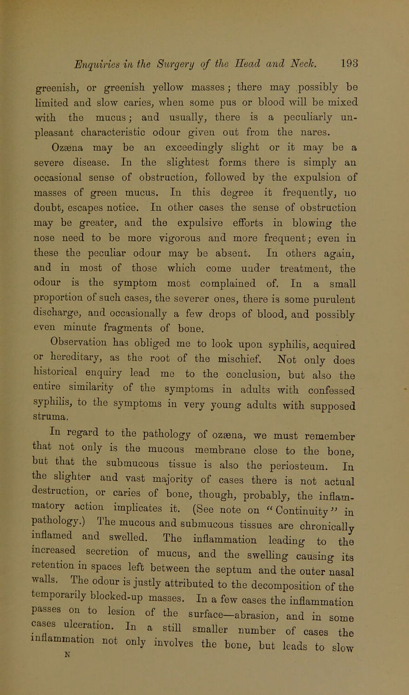 greeuislij or greenish yellow masses; there may possibly be limited and slow caries^ when some pus or blood will be mixed with the mucus; and usually, there is a peculiarly un- pleasant characteristic odour given out from the nares. Ozaena may be an exceedingly slight or it may be a severe disease. In the slightest forms there is simply an occasional sense of obstruction, followed by the expulsion of masses of green mucus. In this degree it frequently, no doubt, escapes notice. In other cases the sense of obstruction may be greater, and the expulsive efforts in blowing the nose need to be more vigorous and more frequent; even in these the peculiar odour may be absent. In others again, and in most of those which come under treatment, the odour is the symptom most complained of. In a small proportion of such cases, the severer ones, there is some purulent discharge, and occasionally a few drops of blood, and possibly even minute fragments of bone. Observation has obliged me to look upon syphilis, acquired or hereditary, as the root of the mischief. Not only does historical enquiry lead me to the conclusion, but also the entire similarity of the symptoms in adults with confessed syphilis, to the symptoms in very young adults with supposed struma. In regard to the pathology of ozasna, we must remember that not only is the mucous membrane close to the bone, but that the submucous tissue is also the periosteum. In the slighter and vast majority of cases there is not actual destruction, or caries of bone, though, probably, the inflam- matory action implicates it. (See note on “ Continuity in pathology.) The mucous and submucous tissues are chronically mflamed and swelled. The inflammation leading to the increased secretion of mucus, and the swelling causing its retention in spaces left between the septum and the outer nasal walls. The odour is justly attributed to the decomposition of the temporarily blocked-up masses. In a few cases the inflammation passes on to lesion of the surface—abrasion, and in some cases ulceration. In a still smaller number of cases the inflammation not only involves the bone, but leads to slow