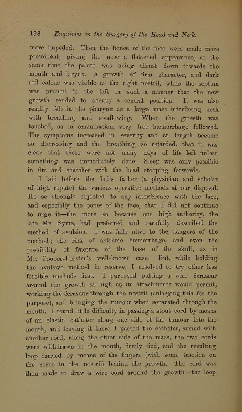 more impeded. Then the bones of the face were made more prominent, giving the nose a flattened appeai’ance, at the same time the palate was being thrust down towards the mouth and larynx. A growth of firm character, and dark red colour was visible at the right nostril, while the septum was pushed to the left in such a manner that the new growth tended to occupy a central position. It was also readily felt in the pharynx as a large mass interfering both with breathing and swallowing. When the growth was touched, as in examination, very free haemorrhage followed. The symptoms increased in severity and at length became so distressing and the breathing so retarded, that it was clear that there were not many days of life left unless something was immediately done. Sleep was only possible in fits and snatches with the head stooping forwards. I laid before the lad’s father (a physician and scholar of high repute) the various operative methods at oxir disposal. He so strongly objected to any interference with the face, and especially the bones of the face, that 1 did not continue to urge it—the more so because one high authority, the late Mr. Syme, had preferred and carefully described the method of avulsion. I was fully alive to the dangers of the method; the risk of extreme hgemorrhage, and even the possibility of fracture of the base of the skull, as in Mr. Oooper-Forster’s well-known case. But, while holding the avulsive method in reserve, I resolved to try other less forcible methods first. I purposed putting a wire ecraseur around the growth as high a^ its attachments would permit, working the ecraseur through the nostril (enlarging this for the purpose), and bringing the tumour when separated through the mouth. I found little difiiculty in passing a stout cord by means of an elastic catheter along one side of the tumour into the mouth, and leaving it there I passed the catheter, armed Avith another cord, along the other side of the mass, the two cords were withdrawn in the mouth, firmly tied, and the resulting loop carried by means of the fingers (with some traction on the cords in the nostril) behind the growth. Tlie cord was then made to draAV a wire cord around the growth—the loop