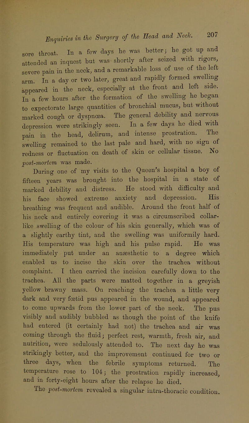 sore throat. In a few days he was better ; he got up and attended an inquest but was shortly after seized with rigors, severe pain in the neck, and a remarkable loss of use of the left arm. In a day or two later, great and rapidly formed swelling appeared in the neck, especially at the front and left side. In a few hours after the formation of the swelling he began to expectorate large quantities of bronchial mucus, but without marked cough or dyspnoea. The general debility and nervous depression were strikingly seen. In a few days he died with pain in the head, delirum, and intense prostration. The swelling remained to the last pale and hard, with no sign of redness or fluctuation on death of skin or cellular tissue. No post-mortem was made. During one of my visits to the Queen’s hospital a boy of fifteen years was brought into the hospital in a state of marked debility and distress. He stood with difficulty and his face showed extreme anxiety and depression. His breathing was frequent and audible. Around the front half of his neck and entirely covering it was a circumscribed coUar- like swelling of the colour of his skin generally, which was of a slightly earthy tint, and the swelling was uniformily hard. His temperatnre was high and his pulse rapid. He was immediately put under an anaesthetic to a degree which enabled us to incise the skin over the trachea without complaint. I then carried the incision carefully down to the trachea. All the parts were matted together in a greyish yellow brawny mass. On reaching the trachea a little very dark and very foetid pus appeared in the wound, and appeared to come upwards from the lower part of the neck. The pus visibly and audibly bubbled as though the point of the knife had entered (it certainly had not) the trachea and air was coming through the fluid; perfect rest, warmth, fresh air, and nutrition, were sedulously attended to. The next day he was strikingly better, and the improvement continued for two or three days, when the febrile symptoms retuimed. The temperature rose to 104; the prostration rapidly increased, and in forty-eight hours after the relapse he died. The post-mortem revealed a singular intra-thoracic condition.