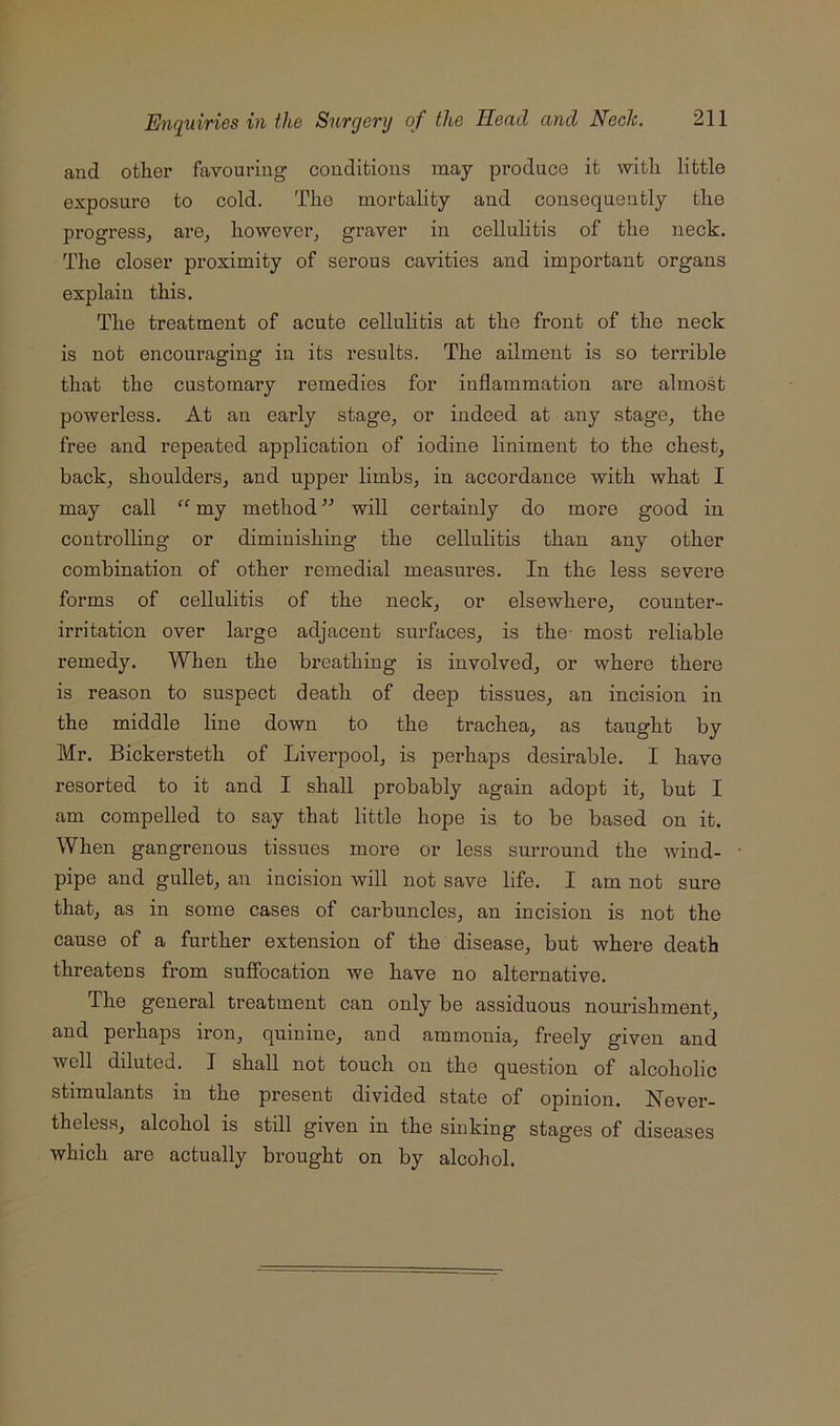and other favouring conditions may produce it with little exposure to cold. The mortality and consequently the progress^ are^ however, graver in celluhtis of the neck. The closer proximity of serous cavities and important organs explain this. The treatment of acute cellulitis at the front of the neck is not encouraging in its results. The ailment is so terrible that the customary remedies for inflammation are almost powerless. At an early stage, or indeed at any stage, the free and repeated application of iodine liniment to the chest, back, shoulders, and upper limbs, in accordance with what I may call “ my method ” will certainly do more good in controlling or diminishing the cellulitis than any other combination of other remedial measures. In the less severe forms of cellulitis of the neck, or elsewhere, counter- irritation over large adjacent surfaces, is the- most reliable remedy. When the breathing is involved, or where there is reason to suspect death of deep tissues, an incision in the middle line down to the trachea, as taught by Mr. Bickersteth of Liverpool, is perhaps desirable. I have resorted to it and I shall probably again adopt it, but I am compelled to say that little hope is to be based on it. When gangrenous tissues more or less surround the wind- pipe and gullet, an incision will not save life. I am not sure that, as in some cases of carbuncles, an incision is not the cause of a further extension of the disease, but where death threatens from sufibcation we have no alternative. The general treatment can only be assiduous nourishment, and perhaps iron, quinine, and ammonia, freely given and well diluted. I shall not touch on the question of alcoholic stimulants in the present divided state of opinion. Never- theles.s, alcohol is still given in the sinking stages of diseases which are actually brought on by alcohol.