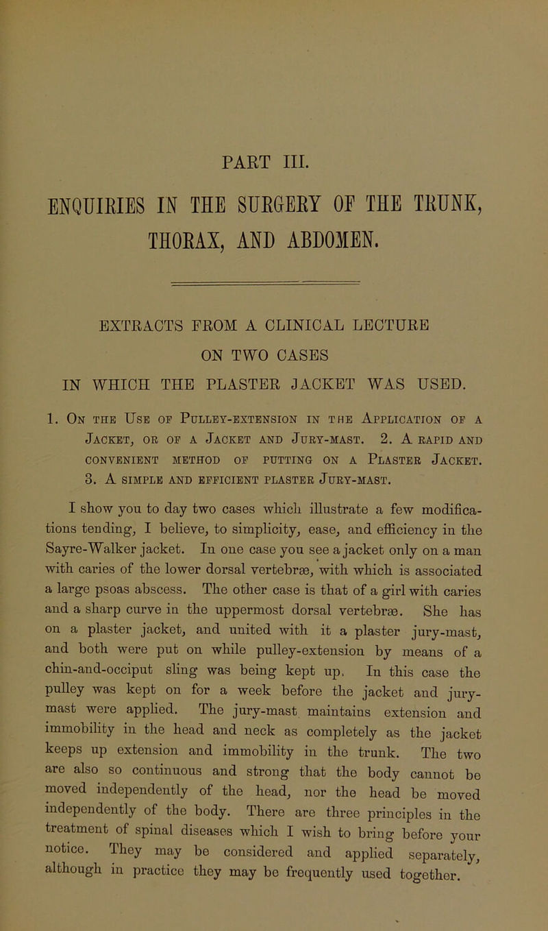 PART III. ENQUIEIES IN THE SUEGEKY OE THE TEUNK, THOEAX, AND ABDOMEN. EXTRACTS FROM A CLINICAL LECTURE ON TWO CASES IN WHICH THE PLASTER JACKET WAS USED. 1. On the Use of Pulley-extension in the Application of a Jacket, or of a Jacket and Jury-mast. 2. A rapid and CONVENIENT METHOD OF PUTTING ON A PlASTER JACKET. 3. A SIMPLE AND EFFICIENT PLASTER JuRY-MAST. I show you to day two cases which illustrate a few modifica- tions tending, I beheve, to simplicity, ease, and efiiciency in the Sayre-Walker jacket. In one case you see a jacket only on a man with caries of the lower dorsal vertebree, with which is associated a large psoas abscess. The other case is that of a girl with caries and a sharp curve in the uppermost dorsal vertebrge. She has on a plaster jacket, and united with it a plaster jury-mast, and both were put on while pulley-extension by means of a chin-and-occiput sling was being kept up. In this case the pulley was kept on for a week before the jacket and jury- mast were applied. The jury-mast maintains extension and immobility in the head and neck as completely as the jacket keeps up extension and immobility in the trunk. The two are also so continuous and strong that the body cannot be moved independently of the head, nor the head be moved independently of the body. There are three principles in the treatment of spinal diseases which I wish to bring before your notice. They may be considered and applied separately, although in practice they may bo frequently used together.