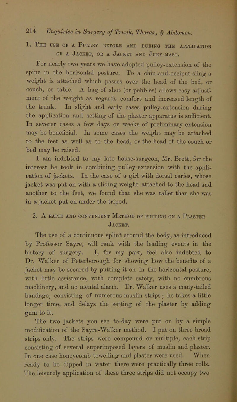 1. The use of a Pulley before and ddrino the application OF A Jacket, or a Jacket and Jury-mast. For nearly two years we have adopted pulley-extension of the spine in tlie horizontal posture. To a chin-and-occiput sling a weight is attached which passes over the head of the bed, or couch, or table. A bag of shot (or pebbles) allows easy adjust- ment of the weight as regards comfort and increased length of the trunk. In slight and early cases pulley-extension during the application and setting of the plaster apparatus is sufficient. In severer cases a few days or weeks of preliminary extension may be beneficial. In some cases the weight may be attached to the feet as well as to the head, or the head of the couch or bed may be raised. I am indebted to my late house-surgeon, Mr. Brett, for the interest he took in combining pulley-extension with the appH- cation of jackets. In the case of a girl with dorsal caries, whose jacket was put on with a sliding weight attached to the head and another to the feet, we found that she was taller than she was in a jacket put on under the tripod. 2. A RAPID AND convenient MeTHOD OF PUTTING ON A PlASTER Jacket. The use of a continuous splint around the body, as introduced by Professor Sayre, will rank with the leading events in the history of surgery. I, for my part, feel also indebted to Dr. Walker of Peterborough for showing how the benefits of a jacket may be secured by putting it on in the horizontal posture, with little assistance, with complete safety, with no cumbrous machinery, and no mental alarm. Dr. Walker uses a many-tailed bandage, consisting of numerous muslin strips; he takes a little longer time, and delays the setting of the plaster by adding gum to it. The two jackets you see to-day were put on by a simple modification of the Sayre-Walker method. I put on three broad strips only. The strips were compound or multiple, each strip consisting of several superimposed layers of muslin and plaster. In one case honeycomb towelling and plaster were used. When ready to be dipped in water there wore practically three rolls. The leisurely application of these thi’ee strips did not occupy two
