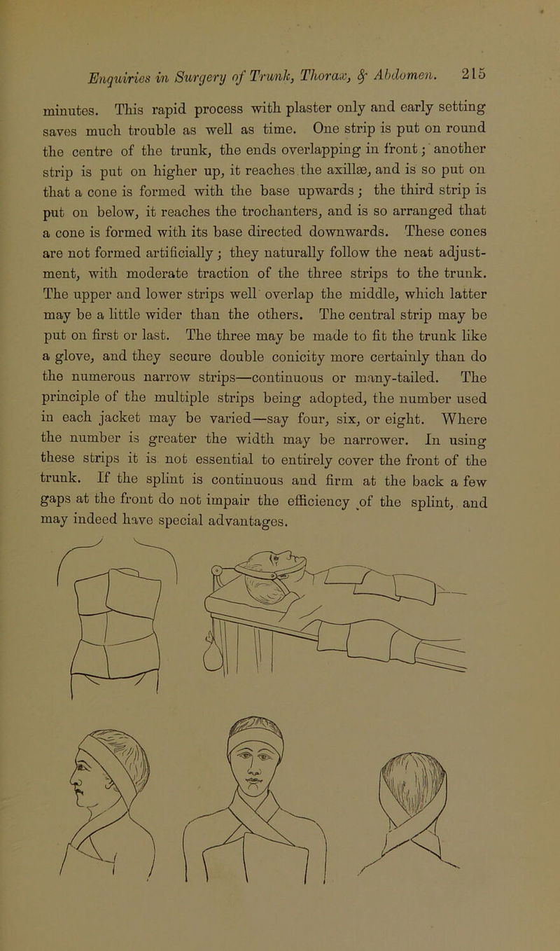 minutes. This rapid process with plaster only and early setting saves much trouble as well as time. One strip is put on round the centre of the trunk, the ends overlapping in front j another strip is put on higher up, it reaches the axillae, and is so put on that a cone is formed vsdth the base upwards ; the third strip is put on below, it reaches the trochanters, and is so arranged that a cone is formed with its base directed downwards. These cones are not formed artificially; they naturally follow the neat adjust- ment, with moderate traction of the three strips to the trunk. The upper and lower strips well overlap the middle, which latter may be a little wider than the others. The central strip may be put on first or last. The three may be made to fit the trunk like a glove, and they secure double conicity more certainly than do the numerous narrow strips—continuous or many-tailed. The pi’inciple of the multiple strips being adopted, the number used in each jacket may be varied—say four, six, or eight. Where the number is greater the width may be narrower. In using these strips it is not essential to entirely cover the front of the trunk. If the splint is continuous and firm at the back a few gaps at the front do not impair the efficiency of the splint, and may indeed have special advantages.