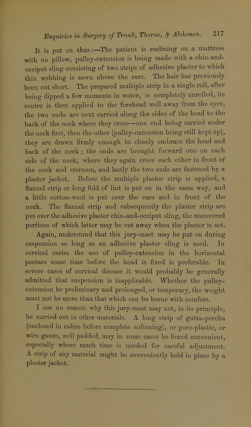 It is put on thus :—The patient is reclining on a mattress with no pillow, pulley-extension is being made with a chin-and- occiput sling consisting of two strips of adhesive plaster to which thin webbing is sewn above the ears. The hair has previously been cut short. The prepared multiple strip in a single roll, after being dipped a few moments in water, is completely unrolled, its centre is then applied to the forehead well away from the eyes, the two ends are next carried along the sides of the head to the back of the neck where they cross—one end being carried under the neck first, then the other (pulley-extension being still kept up), they are drawn firmly enough to closely embrace the head and back of the neck; the ends are brought forward one on each side of the neck, where they again cross each other in front of the neck and sternum, and lastly the two ends are fastened by a plaster jacket. Before the multiple plaster strip is applied, a flannel strip or long fold of lint is put on in the same way, and a little cotton-wool is put over the ears and in front of the neck. The flannel strip and subsequently the plaster strip are put over the adhesive plaster chin-and-occiput sling, the uncovered portions of which latter may be cut away when the plaster is set. Again, understand that this jury-mast may be put on during suspension so long as an adhesive plaster sling is used. In cervical caries the use of pulley-extension in the horizontal posture some time before the head is fixed is preferable. In severe cases of cervical disease it would probably be generally admitted that suspension is inapplicable. Whether the pulley- extension be preliminary and prolonged, or temporary, the weight must not be more than that which can be borne with comfort. I see no reason why this jury-mast may not, in its principle, be cai’j’ied out in other materials. A long strip of gutta-percha (enclosed in calico before complete softening), or poro-plastic, or wire gauze, well padded, may in some cases be found convenient, especially where much time is needed for careful adjustment. A strip of any material might be conveniently held in place by a plaster jacket.
