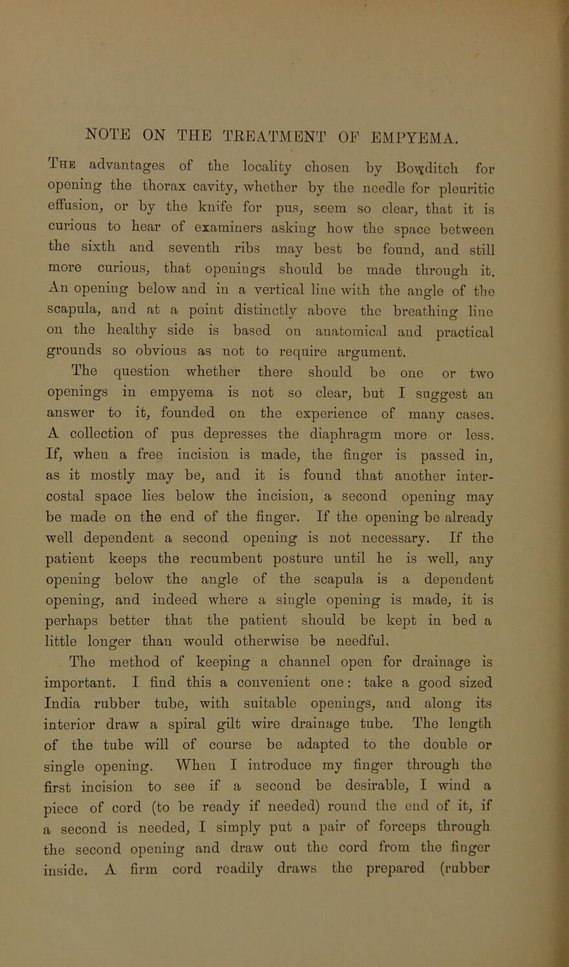 NOTE ON THE TREATMI^NT OF EMPYEMA. The advantages of tlie locality chosen by Bovjditch for opening the thorax cavity, whether by the needle for pleuritic effusion, or by the knife for pus, seem so clear, that it is cui’ious to hear of examiners asking how the space between the sixth and seventh ribs may best be found, and still more curious, that openings should be made through it. An opening below and in a vertical line with the angle of the scapula, and at a point distinctly above the breathing line on the healthy side is based on anatomical and practical grounds so obvious as not to require argument. The question whether there should be one or two openings in empyema is not so clear, but I suggest an answer to it, founded on the experience of many cases. A collection of pus depresses the diaphragm more or less. If, when a free incision is made, the finger is passed in, as it mostly may be, and it is found that another inter- costal space hes below the incision, a second opening may be made on the end of the finger. If the opening be already well dependent a second opening is not necessary. If the patient keeps the recumbent posture until he is well, any opening below the angle of the scapula is a dependent opening, and indeed where a single opening is made, it is perhaps better that the patient should be kept in bed a little longer than would otherwise be needful. The method of keeping a channel open for drainage is important. I find this a convenient one: take a good sized India rubber tube, with suitable openings, and along its interior draw a spiral gilt wire drainage tube. The length of the tube will of course be adapted to the double or single opening. When I introduce my finger through the first incision to see if a second be desirable, I wind a piece of cord (to be ready if needed) round the end of it, if a second is needed, I simply put a pair of forceps through the second opening and draw out the cord from the finger inside. A firm cord readily draws the prepared (rubber