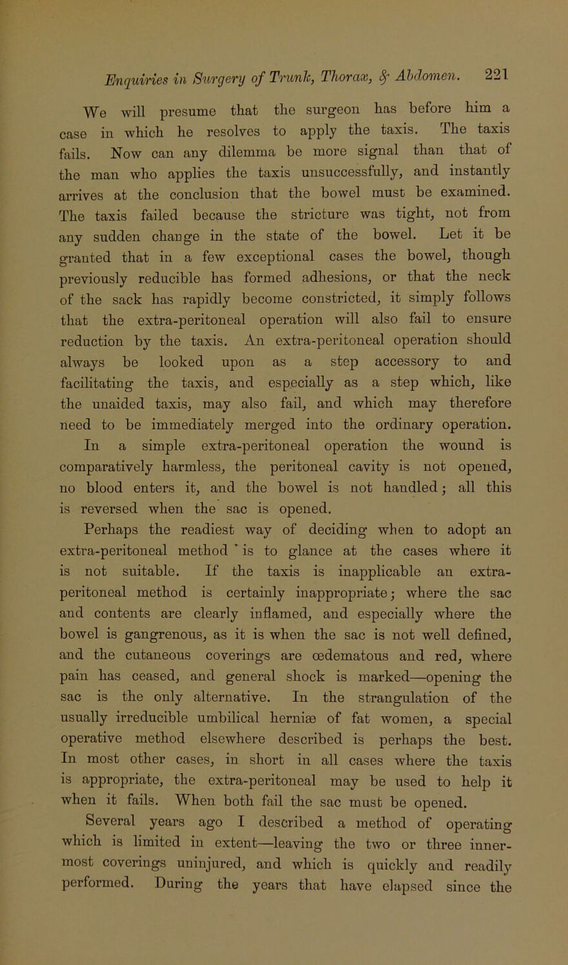 We will presume that the surgeon has before him a case in which he resolves to apply the taxis. The taxis fails. Now can any dilemma be more signal than that of the man who applies the taxis unsuccessfully, and instantly arrives at the conclusion that the bowel must be examined. The taxis failed because the stricture was tight, not from any sudden change in the state of the bowel. Let it be granted that in a few exceptional cases the bowel, though previously reducible has formed adhesions, or that the neck of the sack has rapidly become constricted, it simply follows that the extra-peritoneal operation will also fail to ensure reduction by the taxis. An extra-peritoneal operation should always be looked upon as a step accessory to and facilitating the taxis, and especially as a step which, like the unaided taxis, may also fail, and which may therefore need to be immediately merged into the ordinary operation. In a simple extra-peritoneal operation the wound is comparatively harmless, the peritoneal cavity is not opened, no blood enters it, and the bowel is not handled; all this is reversed when the sac is opened. Perhaps the readiest way of deciding when to adopt an extra-peritoneal method ’ is to glance at the cases where it is not suitable. If the taxis is inapplicable an extra- peritoneal method is certainly inappropriate; where the sac and contents are clearly inflamed, and especially where the bowel is gangrenous, as it is when the sac is not well deflned, and the cutaneous coverings are oedematous and red, where pain has ceased, and general shock is marked—opening the sac is the only alternative. In the strangulation of the usually irreducible umbilical hernim of fat women, a special operative method elsewhere described is perhaps the best. In most other cases, in short in all cases where the taxis is appropriate, the extra-peritoneal may be used to help it when it fails. When both fail the sac must be opened. Several years ago I described a method of operating which is limited in extent—leaving the two or three inner- most coverings uninjured, and which is quickly and readily performed. During the years that have elapsed since the
