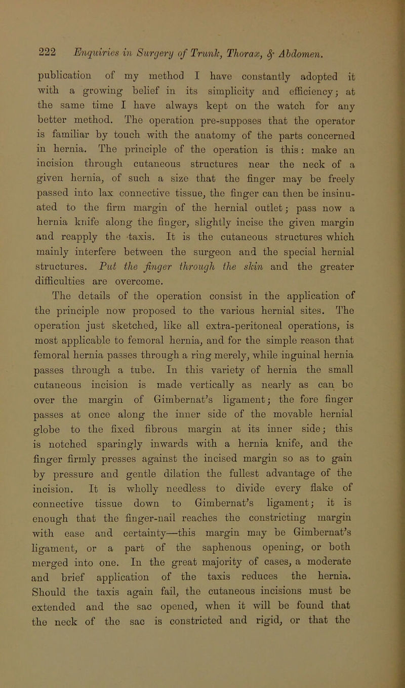 publication of my method I have constantly adopted it with a growing belief in its simplicity and. efficiency; at the same time I have always kept on the watch for any better method. The operation pre-supposes that the operator is familiar by touch with the anatomy of the parts concerned in hernia. The principle of the operation is this: make an incision through cutaneous structures near the neck of a given hernia^ of such a size that the finger may be freely passed into lax connective tissue^ the finger can then be insinu- ated to the firm margin of the hernial outlet; pass now a hernia knife along the finger^ slightly incise the given margin and reapply the -taxis. It is the cutaneous structures which mainly interfere between the surgeon and the special hernial structures. Put the finger through the skin and the greater difficulties are overcome. The details of the operation consist in the application of the principle now proposed to the various hernial sites, d’he operation just sketched^ like all extra-peritoneal operations, is most applicable to femoral hernia, and for the simple reason that femoral hernia passes through a ring merely, while inguinal hernia passes through a tube. In this variety of hernia the small cutaneous incision is made vertically as nearly as can be over the margin of Gimbernat’s ligament; the fore finger passes at once along the inner side of the movable hernial globe to the fixed fibrous margin at its inner side; this is notched sparingly inwards with a hernia knife, and the finger firmly presses against the incised margin so as to gain by pressure and gentle dilation the fullest advantage of the incision. It is wholly needless to divide every flake of connective tissue down to Gimbernat’s ligament; it is enough that the finger-nail reaches the constricting margin with ease and certainty—this margin may be Gimbernat’s ligament, or a part of the saphenous opening, or both merged into one. In the great majority of cases, a moderate and brief application of the taxis reduces the hernia. Should the taxis again fail, the cutaneous incisions must be extended and the sac opened, when it will be found that the neck of the sac is constricted and rigid, or that the