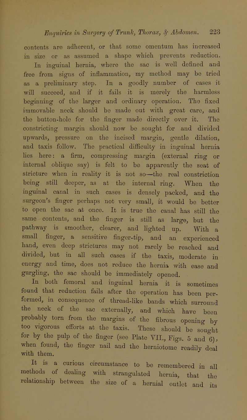 contents are adherent^ or that some omentum has increased in size or as assumed a shape which prevents reduction. In inaruinal hernia, where the sac is well defined and free from signs of infiammation, my method may be tried as a preliminary step. In a goodly number of cases it will succeed, and if it fails it is merely the hai’mless beginning of the larger and ordinary operation. The fixed immovable neck should be made out with great care, and the button-hole for the finger made directly over it. The constricting margin should now be sought for and divided upwards, pressure on the incised margin, gentle dilation, and taxis follow. The practical difficulty in inguinal heimia Lies here; a firm, compressing margin (external ring or internal oblique say) is felt to be apparently the seat of stricture when in reality it is not so—the real constriction being still deeper, as at the internal ring. When the inguinal canal in such cases is densely packed, and the surgeon's finger perhaps not very small, it would be better to open the sac at once. It is true the canal has still the same contents, and the finger is still as large, but the pathway is smoother, clearer, and lighted up. With a small finger, a sensitive finger-tip, and an experienced hand, even deep strictures may not rarely be reached and divided, but in all such cases if the taxis, moderate in energy and time, does not reduce the hernia with ease and gurgling, the sac should be immediately opened. In both femoral and ing’uinal heimia it is sometimes found that reduction fails after the operation has been per- formed, in consequence of thread-like bands which surround the neck of the sac externally, and which have been probably torn from the margins of the fibrous opening by too vigorous efforts at the taxis. These should be sought for by the pulp of the finger (see Plate VII., Figs. 5 and 6), when found, the finger nail and the herniotome readily deal with them. It is a curious circumstance to be remembered in all methods of dealing with strangulated hernia, that the relationship between the size of a hernial outlet and its