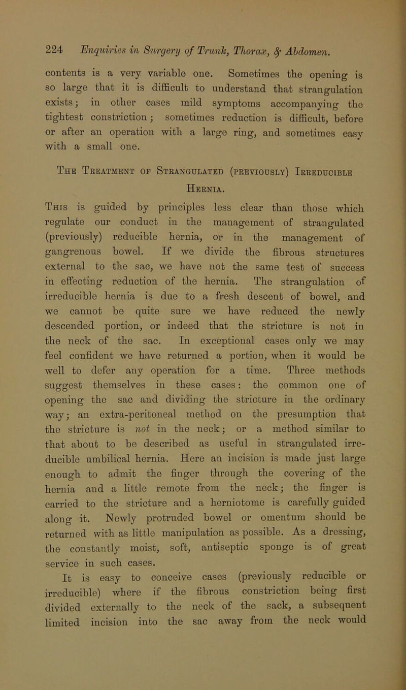 contents is a very variable one. Sometimes the opening is so large that it is difficult to understand that strangulation exists; in other cases mild symptoms accompanying the tightest constriction; sometimes reduction is difficult, before or after an operation with a large ring, and sometimes easy with a small one. The Treatment op Strangulated (previously) Irreducible Hernia. This is guided by principles less clear than those which regulate our conduct in the management of strangulated (previously) reducible hernia, or in the management of gangrenous bowel. If we divide the fibrous structures external to the sac, we have not the same test of success in effecting reduction of the hernia. The strangulation of irreducible hernia is due to a fresh descent of bowel, and we cannot be quite sure we have reduced the newly- descended portion, or indeed that the stricture is not in the neck of the sac. In exceptional cases only we may feel confident we have returned a, portion, when it would be well to defer any operation for a time. Three methods suggest themselves in these cases: the common one of opening the sac and dividing the stricture in the ordinary way; an extra-peritoneal method on the presumption that the stricture is not in the neck; or a method similar to that about to be described as useful in strangulated irre- ducible umbilical hernia. Here an incision is made just large enough to admit the finger through the covering of the hernia and a little remote from the neck; the finger is carried to the stricture and a herniotome is carefully guided along it. Newly protruded bowel or omentum should be returned with as little manipulation as possible. As a dressing, the constantly moist, soft, antiseptic sponge is of great service in such cases. It is easy to conceive cases (previously reducible or irreducible) where if the fibrous constriction being first divided externally to the neck of the sack, a subsequent limited incision into the sac away from the neck would