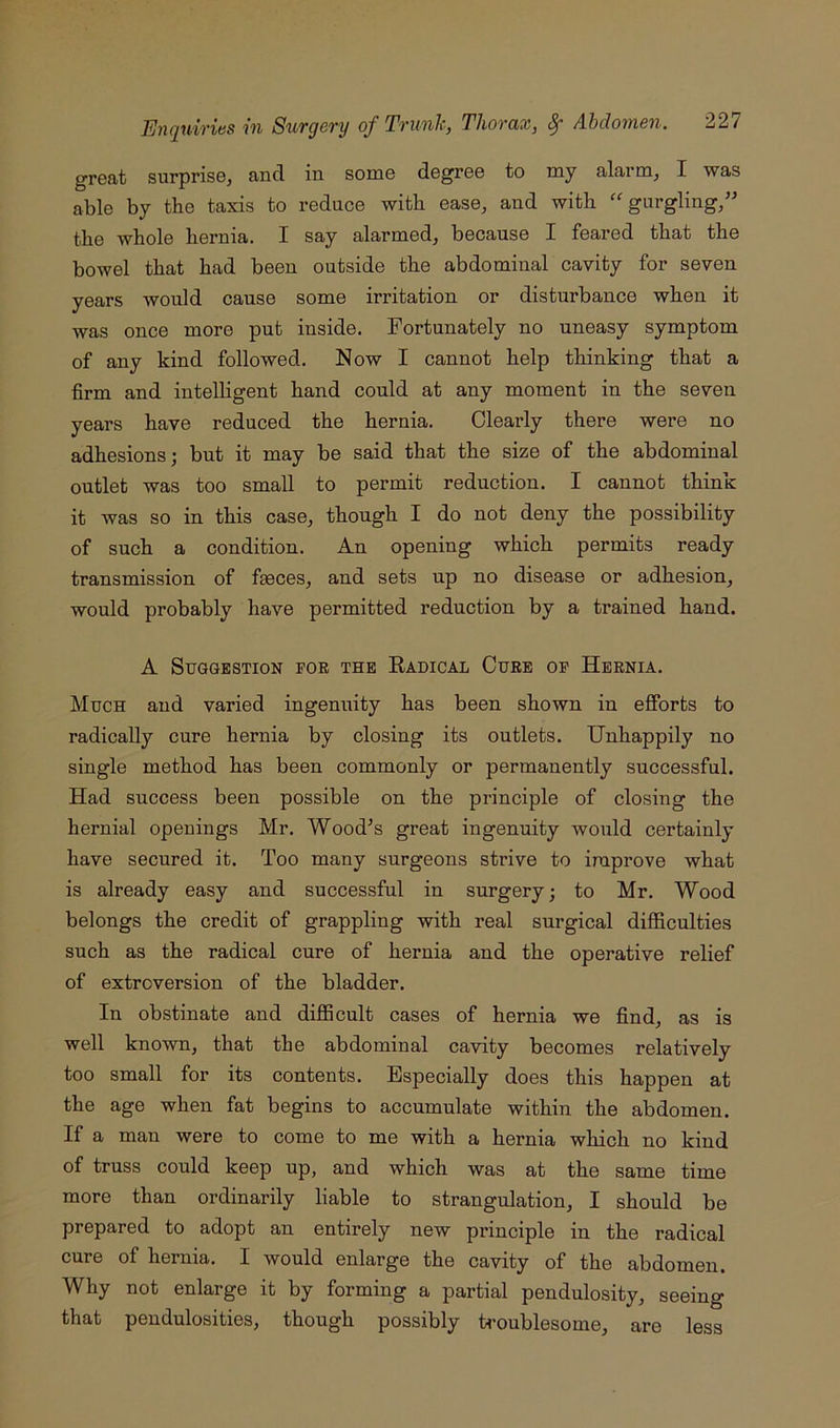 great surprise, and in some degree to my alarm, I was able by tbe taxis to reduce with ease, and with ''gurgling,” the whole hernia. I say alarmed, because I feared that the bowel that had been outside the abdominal cavity for seven years would cause some irritation or disturbance when it was once more put inside. Fortunately no uneasy symptom of any kind followed. Now I cannot help thinking that a firm and intelligent hand could at any moment in the seven years have reduced the hernia. Clearly there were no adhesions; but it may be said that the size of the abdominal outlet was too small to permit reduction. I cannot think it was so in this case, though I do not deny the possibility of such a condition. An opening which permits ready transmission of feces, and sets up no disease or adhesion, would probably have permitted reduction by a trained hand. A Suggestion por the Radical Cure op Hernia. Much and varied ingenuity has been shown in efforts to radically cure hernia by closing its outlets. Unhappily no single method has been commonly or permanently successful. Had success been possible on the principle of closing the hernial openings Mr. Wood^s great ingenuity would certainly have secured it. Too many surgeons strive to improve what is already easy and successful in surgery; to Mr. Wood belongs the credit of grappling with real surgical difficulties such as the radical cure of hernia and the operative relief of extroversion of the bladder. In obstinate and difficult cases of hernia we find, as is well known, that the abdominal cavity becomes relatively too small for its contents. Especially does this happen at the age when fat begins to accumulate within the abdomen. If a man were to come to me with a hernia which no kind of truss could keep up, and which was at the same time more than ordinarily liable to strangulation, I should be prepared to adopt an entirely new principle in the radical cure of hernia. I would enlarge the cavity of the abdomen. Why not enlarge it by forming a partial pendulosity, seeing that pendulosities, though possibly ti-oublesome, are less