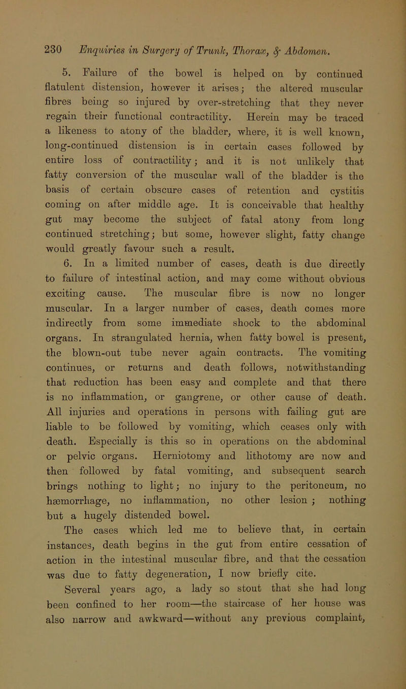 5. Failure of the bowel is helped on by continued flatulent distension, however it arises; the altered muscular fibres being so injured by over-stretching that they never regain their functional contractility. Herein may be traced a likeness to atony of the bladder, where, it is well known long-continued distension is in certain cases followed by entire loss of contractility; and it is not unlikely that fatty conversion of the muscular wall of the bladder is the basis of certain obscure cases of retention and cystitis coming on after middle age. It is conceivable that healthy gut may become the subject of fatal atony from long continued stretching; but some, however slight, fatty change would greatly favour such a result. 6. In a limited number of cases, death is due directly to failure of intestinal action, and may come without obvious exciting cause. The muscular fibre is now no longer muscular. In a larger number of cases, death comes more indirectly from some immediate shock to the abdominal organs. In strangulated hernia, when fatty bowel is present, the blown-out tube never again contracts. The vomiting continues, or returns and death follows, notwithstanding that reduction has been easy and complete and that there is no inflammation, or gangrene, or other cause of death. All injuries and operations in persons with failing gut are liable to be followed by vomiting, which ceases only with death. Especially is this so in operations on the abdominal or pelvic organs. Herniotomy and lithotomy are now and then followed by fatal vomiting, and subsequent search brings nothing to light; no injury to the peritoneum, no haemorrhage, no inflammation, no other lesion ; nothing but a hugely distended bowel. The cases which led me to believe that, in certain instances, death begins in the gut from entire cessation of action in the intestinal muscular fibre, and that the cessation was due to fatty degeneration, I now briefly cite. Several years ago, a lady so stout that she had long been confined to her i-oom—the staircase of her house was also narrow and awkward—without any previous complaint.