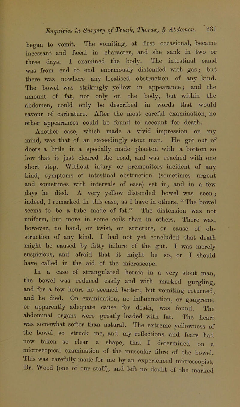 began to vomit. The vomiting, at first occasional, became incessant and faecal in character, and she sank in two or three days. I examined the body. The intestinal canal was from end to end enormously distended with gas; but there was nowhere any localised obstruction of any kind. The bowel was strikingly yellow in appearance; and the amount of fat, not only on the body, but within the abdomen, could only be described in words that would savour of caricature. After the most careful examination, no other appearances could be found to account for death. Another case, which made a vivid impression on my mind, was that of an exceedingly stout man. He got out of doors a little in a specially made phaeton with a bottom so low that it just cleared the road, and was reached with one short step. Without injury or premonitory incident of any kind, symptoms of intestinal obstruction (sometimes urgent and sometimes with intervals of ease) set in, and in a few days he died. A very yellow distended bowel was seen; indeed, I remarked in this case, as I have in others, “ The bowel seems to be a tube made of fat.^^ The distension was not uniform, but more in some coils than in others. There was, however, no band, or twist, or stricture, or cause of ob- struction of any kind. I had not yet concluded that death might be caused by fatty failure of the gut. I was merely suspicious, and afraid that it might be so, or I should have called in the aid of the microscope. In a case of strangulated hernia in a very stout man, the bowel was reduced easily and with marked gurgling, and for a few hours he seemed better; but vomiting returned, and he died. On examination, no inflammation, or gangrene, or apparently adequate cause for death, was found. The abdominal organs were greatly loaded with fat. The heart was somewhat softer than natural. The extreme yellowness of the bowel so struck me, and my reflections and fears had now taken so clear a shape, that I determined on a microscopical examination of the muscular fibre of the bowel. Phis was carefully made for me by an experienced microscopist. Dr. Wood (one of our stafi), and left no doubt of the marked