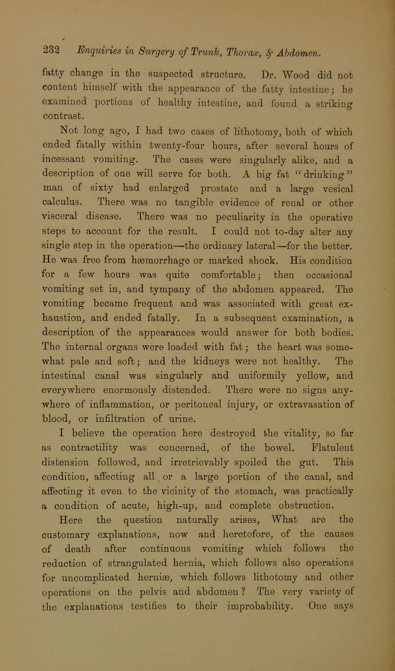 fatty change in the suspected structure. Dr. Wood did not content himself with the appearance of the fatty intestine; he examined portions of healthy intestine, and found a striking contrast. Not long ago, I had two cases of lithotomy, both of which ended fatally within twenty-four hours, after several hours of incessant vomiting. The cases were singularly alike, and a description of one will serve for both. A big fat “ drinking man of sixty had enlarged prostate and a large vesical calculus. There was no tangible evidence of renal or other visceral disease. There was no peculiarity in the operative steps to account for the result. I could not to-day alter any single step in the operation—the ordinary lateral—for the better. He was free from haemorrhage or marked shock. His condition for a few hours was quite comfortable; then occasional vomiting set in, and tympany of the abdomen appeared. The vomiting became frequent and was associated with great ex- haustion, and ended fatally. In a subsequent examination, a description of the appearances would answer for both bodies. The internal organs were loaded with fat; the heart was some- what pale and soft; and the kidneys were not healthy. The intestinal canal was singularly and uniformily yellow, and everywhere enormously distended. There were no signs any- where of inflammation, or peritoneal injury, or extravasation of blood, or infiltration of urine. I believe the operation here destroyed the vitality, so far as contractility was concerned, of the bowel. Flatulent distension followed, and irretrievably spoiled the gut. This condition, affecting all _ or a large portion of the canal, and affecting it even to the vicinity of the stomach, was practically a condition of acute, high-up, and complete obstruction. Here the question naturally arises. What are the customary explanations, now and heretofore, of the causes of death after continuous vomiting which follows the reduction of strangulated hernia, which follows also operations for uncomplicated herniae, which follows lithotomy and other operations on the pelvis and abdomen ? The very variety of the explanations testifies to their impx’obability. One says
