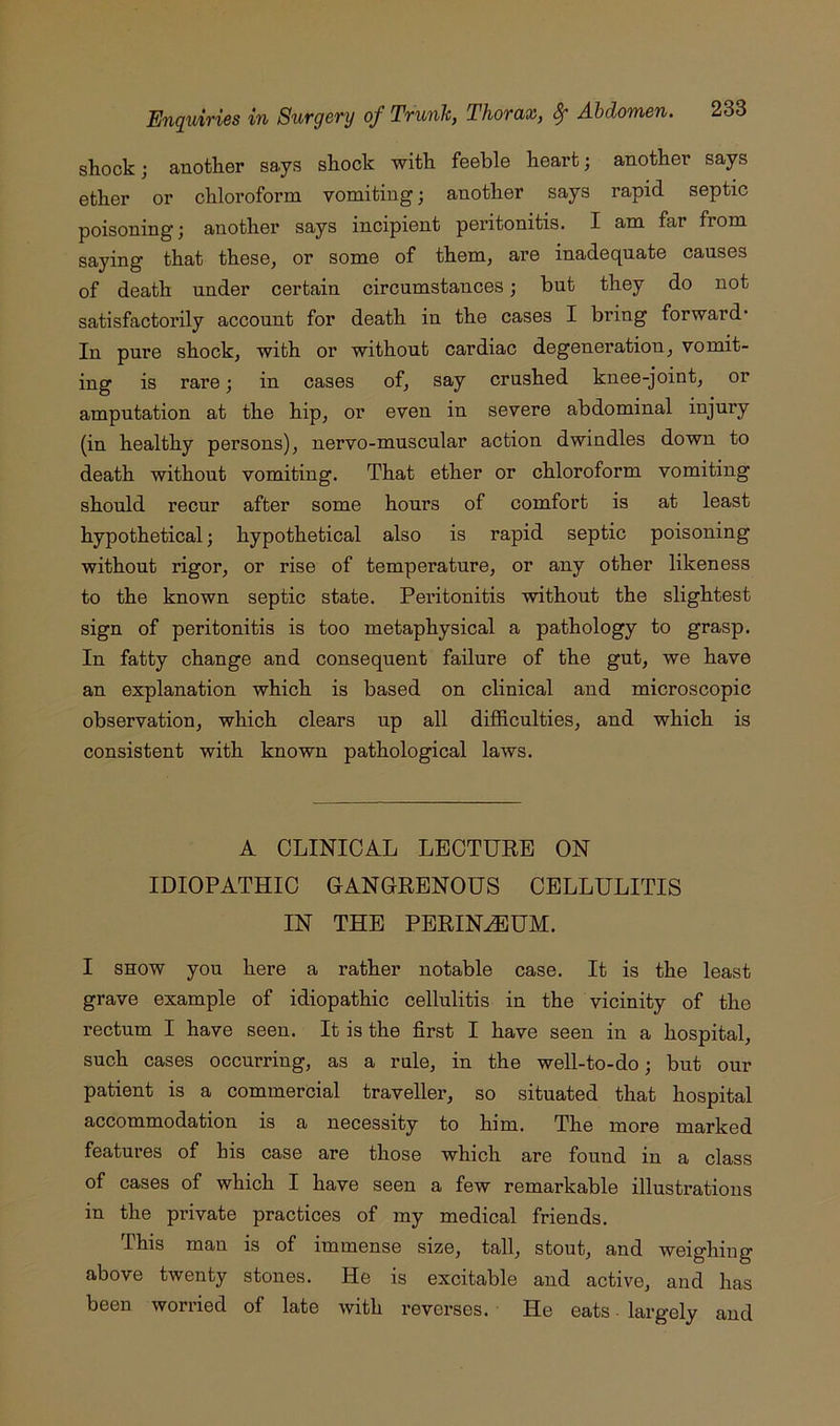 shock; another says shock with feeble heart; another says ether or chloroform vomiting; another says rapid septic poisoning; another says incipient peritonitis. I am far from saying that these, or some of them, are inadequate causes of death under certain circumstances; but they do not satisfactorily account for death in the cases I bring forward- In pure shock, with or without cardiac degeneration, vomit- ing is rare; in cases of, say crushed knee-joint, or amputation at the hip, or even in severe abdominal injury (in healthy persons), nervo-muscular action dwindles down to death without vomiting. That ether or chloroform vomiting should recur after some hours of comfort is at least hypothetical; hypothetical also is rapid septic poisoning without rigor, or rise of temperature, or any other likeness to the known septic state. Peritonitis without the slightest sign of peritonitis is too metaphysical a pathology to grasp. In fatty change and consequent failure of the gut, we have an explanation which is based on clinical and microscopic observation, which clears up all difficulties, and which is consistent with known pathological laws. A CLINICAL LECTUEE ON IDIOPATHIC GANGRENOUS CELLULITIS IN THE PERINEUM. I SHOW you here a rather notable case. It is the least grave example of idiopathic cellulitis in the vicinity of the rectum I have seen. It is the first I have seen in a hospital, such cases occurring, as a rule, in the well-to-do; but our patient is a commercial traveller, so situated that hospital accommodation is a necessity to him. The more marked features of his case are those which are found in a class of cases of which I have seen a few remarkable illustrations in the private practices of my medical friends. This man is of immense size, tall, stout, and weighing above twenty stones. He is excitable and active, and has been wori-ied of late with reverses. He eats ■ largely and