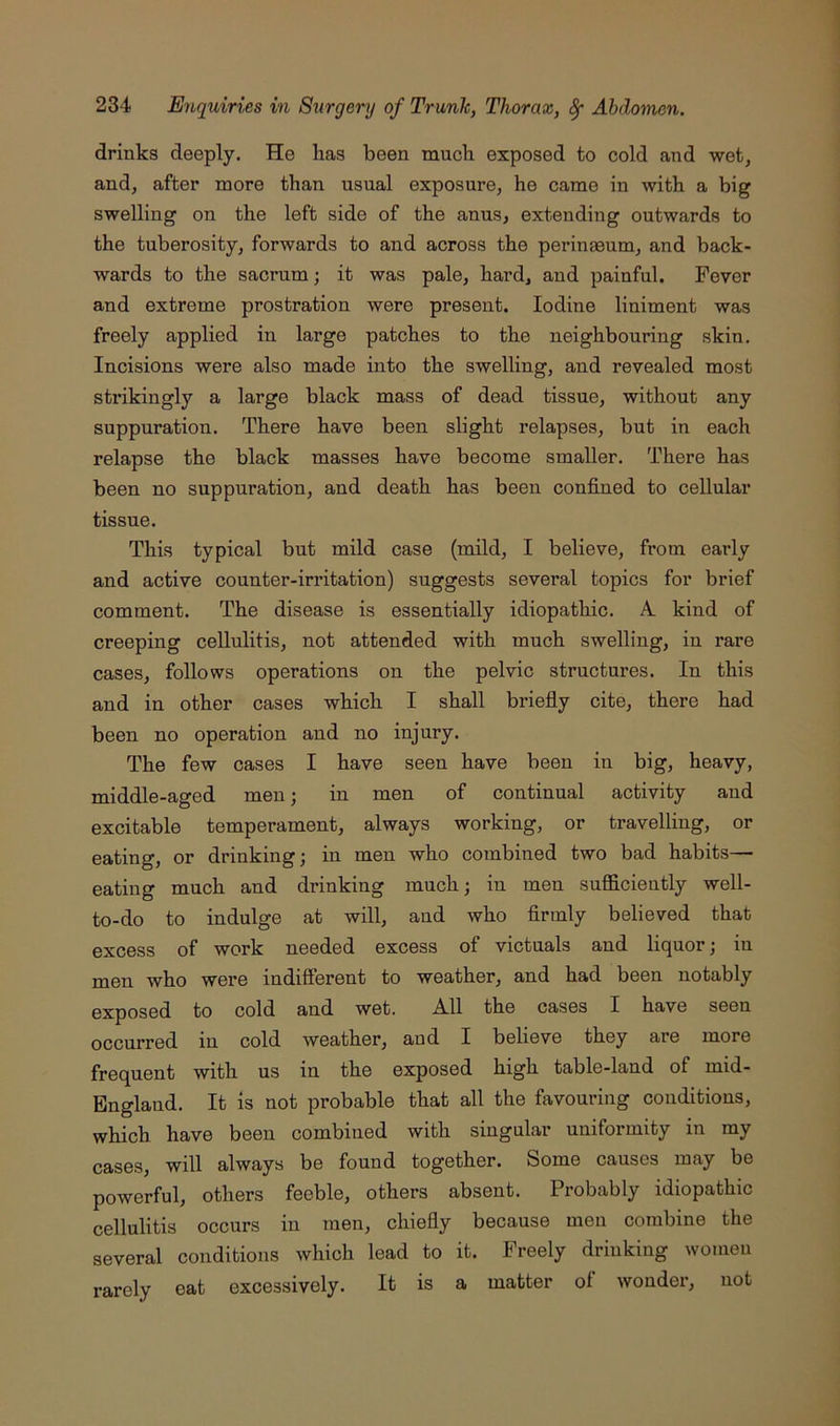 drinks deeply. He has been much exposed to cold and wet, and, after more than usual exposure, he came in with a big swelling on the left side of the anus, extending outwards to the tuberosity, forwards to and across the perinaeum, and back- wards to the sacrum; it was pale, hard, and painful. Fever and extreme prostration were present. Iodine liniment was freely applied in large patches to the neighbouring skin. Incisions were also made into the swelling, and revealed most strikingly a large black mass of dead tissue, without any suppuration. There have been slight relapses, but in each relapse the black masses have become smaller. There has been no suppuration, and death has been confined to cellular tissue. This typical but mild case (mild, I believe, from early and active counter-irritation) suggests several topics for brief comment. The disease is essentially idiopathic. A. kind of creeping cellulitis, not attended with much swelling, in rare cases, follows operations on the pelvic structures. In this and in other cases which I shall briefly cite, there had been no operation and no injury. The few cases I have seen have been in big, heavy, middle-aged men; in men of continual activity and excitable temperament, always working, or travelling, or eating, or drinking; in men who combined two bad habits— eating much and drinking much; in men sufficiently well- to-do to indulge at will, and who firmly believed that excess of work needed excess of victuals and liquor; in men who wei’e indifferent to weather, and had been notably exposed to cold and wet. A.11 the cases I have seen occurred in cold weather, aud I believe they are more frequent with us in the exposed high table-land of mid- England. It is not probable that all the favouring conditions, which have been combined with singular uniformity in my cases, will always be found together. Some causes may be powerful, others feeble, others absent. Probably idiopathic cellulitis occurs in men, chiefly because men combine the several conditions which lead to it. Freely drinking women rarely eat excessively. It is a matter of wonder, not