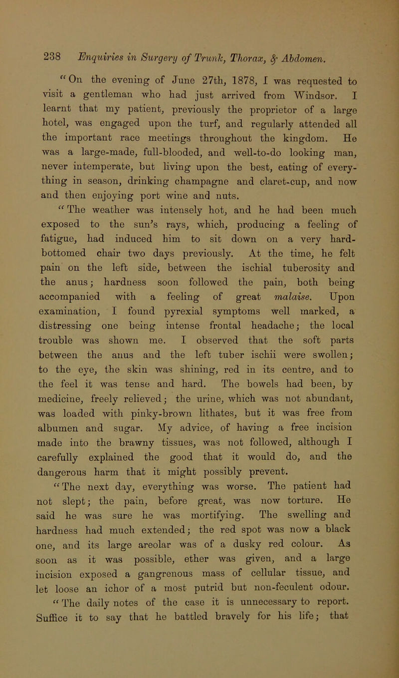 “On the evening of June 27th, 1878, I was requested to visit a gentleman who had just arrived from Windsor. I learnt that my patient, previously the proprietor of a large hotel, was engaged upon the turf, and regularly attended all the important race meetings throughout the kingdom. He was a large-made, full-blooded, and well-to-do looking man, never intemperate, but living upon the best, eating of every- thing in season, drinking champagne and claret-cup, and now and then enjoying port wine and nuts. “ The weather was intensely hot, and he had been much exposed to the sun’s rays, which, producing a feeling of fatigue, had induced him to sit down on a very hard- bottomed chair two days previously. At the time, he felt pain on the left side, between the ischial tuberosity and the anus; hardness soon followed the pain, both being accompanied with a feeling of great malaise. Upon examination, I found pyrexial symptoms well marked, a distressing one being intense frontal headache j the local trouble was shown me. I observed that the soft parts between the anus and the left tuber ischii were swollen; to the eye, the skin was shining, red in its centre, and to the feel it was tense and hard. The bowels had been, by medicine, freely relieved; the urine, which was not abundant, was loaded with pinky-brown lithates, but it was free from albumen and sugar. My advice, of having a free incision made into the brawny tissues, was not followed, although I carefully explained the good that it would do, and the dangerous harm that it might possibly prevent. “ The next day, everything was worse. The patient had not slept; the pain, before great, was now torture. He said he was sure he was mortifying. The swelling and hardness had much extended; the red spot was now a black one, and its large areolar was of a dusky red colour. As soon as it was possible, ether was given, and a large incision exposed a gangrenous mass of cellular tissue, and let loose an ichor of a most putrid but non-feculent odour. “ The daily notes of the case it is unnecessary to report. Suffice it to say that he battled bravely for his life; that