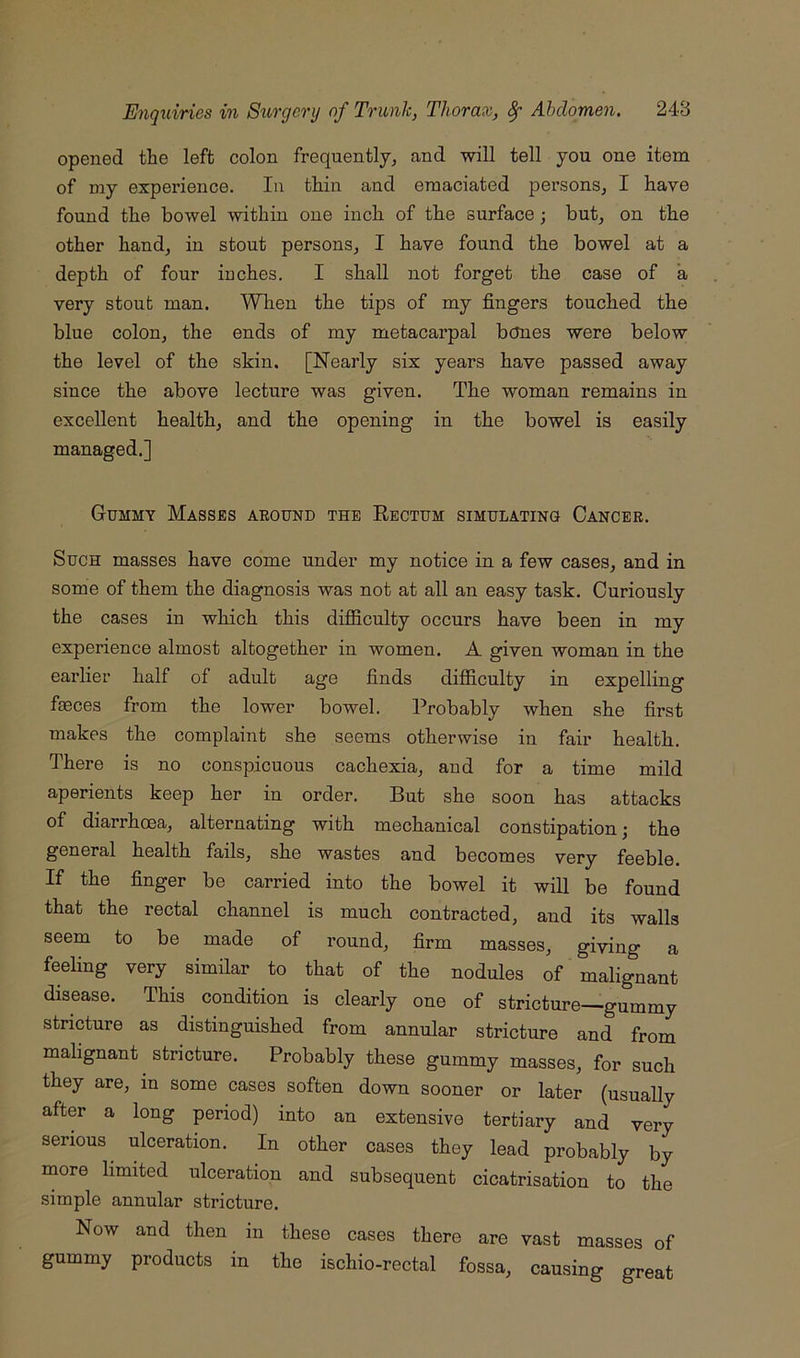 opened the left colon frequentljj and will tell you one item of my experience. In thin and emaciated persons^ I have found the bowel within one inch of the surface; but, on the other hand, in stout persons, I have found the bowel at a depth of four inches. I shall not forget the case of a very stout man. When the tips of my fingers touched the blue colon, the ends of my metacarpal bctoes were below the level of the skin. [Nearly six years have passed away since the above lecture was given. The woman remains in excellent health, and the opening in the bowel is easily managed.] Gummy Masses abound the Rectum simulating Cancer. Such masses have come under my notice in a few cases, and in some of them the diagnosis was not at all an easy task. Curiously the cases in which this diflSculty occurs have been in my experience almost altogether in women. A given woman in the earlier half of adult age finds difficulty in expelling feces from the lower bowel. Probably when she first makes the complaint she seems otherwise in fair health. There is no conspicuous cachexia, and for a time mild aperients keep her in order. But she soon has attacks of diarrhoea, alternating with mechanical constipation; the general health fails, she wastes and becomes very feeble. If the finger be carried into the bowel it will be found that the rectal channel is much contracted, and its walls seem to be made of round, firm masses, giving a feeling very simfiar to that of the nodules of malignant disease. This condition is clearly one of stricture—gummy stricture as distinguished from annular stricture and from malignant stricture. Probably these gummy masses, for such they are, in some cases soften down sooner or later (usually after a long period) into an extensive tertiary and very serious ulceration. In other cases they lead probably by more limited ulceration and subsequent cicatrisation to the simple annular stricture. Now and then in these cases there are vast masses of gummy products in the ischio-rectal fossa, causing great