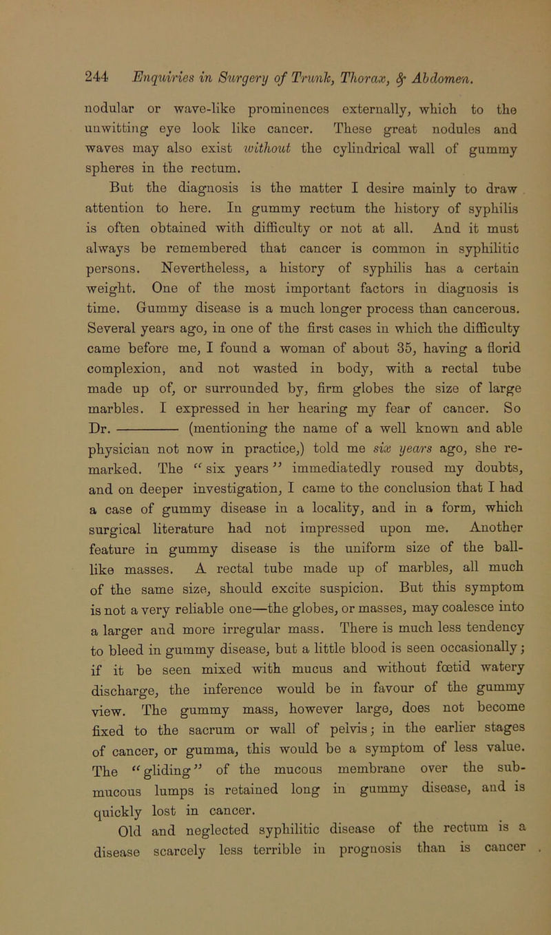 nodular or wave-like prominences externally, wkicli to the unwitting eye look like cancer. These great nodules and waves may also exist without the cylindrical wall of gummy spheres in the rectum. But the diagnosis is the matter I desire mainly to draw attention to here. In gummy rectum the history of syphilis is often obtained with difficulty or not at all. And it must always be remembered that cancer is common in syphilitic persons. Nevertheless, a history of syphilis has a certain weight. One of the most important factors in diagnosis is time. Gummy disease is a much longer process than cancerous. Several years ago, in one of the first cases in which the difficulty came before me, I found a woman of about 35, having a florid complexion, and not wasted in body, with a rectal tube made up of, or surrounded by, firm globes the size of large marbles. I expressed in her hearing my fear of cancer. So Dr. (mentioning the name of a well known and able physician not now in practice,) told me six years ago, she re- marked. The “ six years ” immediatedly roused my doubts, and on deeper investigation, I came to the conclusion that I had a case of gummy disease in a locality, and in a form, which surgical literature had not impressed upon me. Another feature in gummy disease is the uniform size of the ball- like masses. A rectal tube made up of marbles, all much of the same size, should excite suspicion. But this symptom is not a very reliable one—the globes, or masses, may coalesce into a larger and more irregular mass. There is much less tendency to bleed in gummy disease, but a little blood is seen occasionally; if it be seen mixed with mucus and without foetid watery discharge, the inference would be in favour of the gummy view. The gummy mass, however large, does not become fixed to the sacrum or wall of pelvis; in the earlier stages of cancer, or gumma, this would be a symptom of less value. The gliding of the mucous membrane over the sub- mucous lumps is retained long in gummy disease, and is quickly lost in cancer. Old and neglected syphilitic disease of the rectum is a disease scarcely less terrible in prognosis than is cancer
