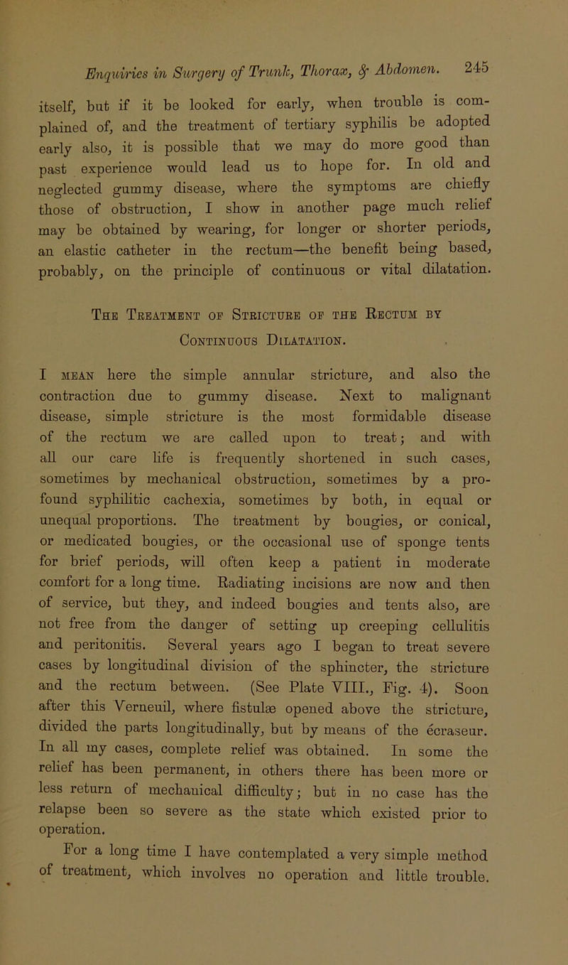 itself, but if it be looked for early, when trouble is com- plained of, and the treatment of tertiary syphilis be adopted early also, it is possible that we may do more good than past experience would lead us to hope for. In old and neglected gummy disease, where the symptoms are chiefly those of obstruction, I show in another page much relief may be obtained by wearing, for longer or shorter periods, an elastic catheter in the rectum—the benefit being based, probably, on the principle of continuous or vital dilatation. The Treatment op Stricture op the Rectum by Continuous Dilatation. I MEAN here the simple annular stricture, and also the contraction due to gummy disease. Next to malignant disease, simple stricture is the most formidable disease of the rectum we are called upon to treat; and with all our care life is frequently shortened in such cases, sometimes by mechanical obstruction, sometimes by a pro- found syphilitic cachexia, sometimes by both, in equal or unequal proportions. The treatment by bougies, or conical, or medicated bougies, or the occasional use of sponge tents for brief periods, will often keep a patient in moderate comfort for a long time. Radiating incisions ai’e now and then of service, but they, and indeed bougies and tents also, are not free from the danger of setting up creeping cellulitis and peritonitis. Several years ago I began to treat severe cases by longitudinal division of the sphincter, the stricture and the rectum between. (See Plate VIII., Fig. 4). Soon after this Verneuil, where fistulae opened above the stricture, divided the parts longitudinally, but by means of the ecraseur. In all my cases, complete relief was obtained. In some the relief has been permanent, in others there has been more or less return of mechanical difficulty; but in no case has the relapse been so severe as the state which existed prior to operation. For a long time I have contemplated a very simple method of treatment, which involves no operation and little trouble.