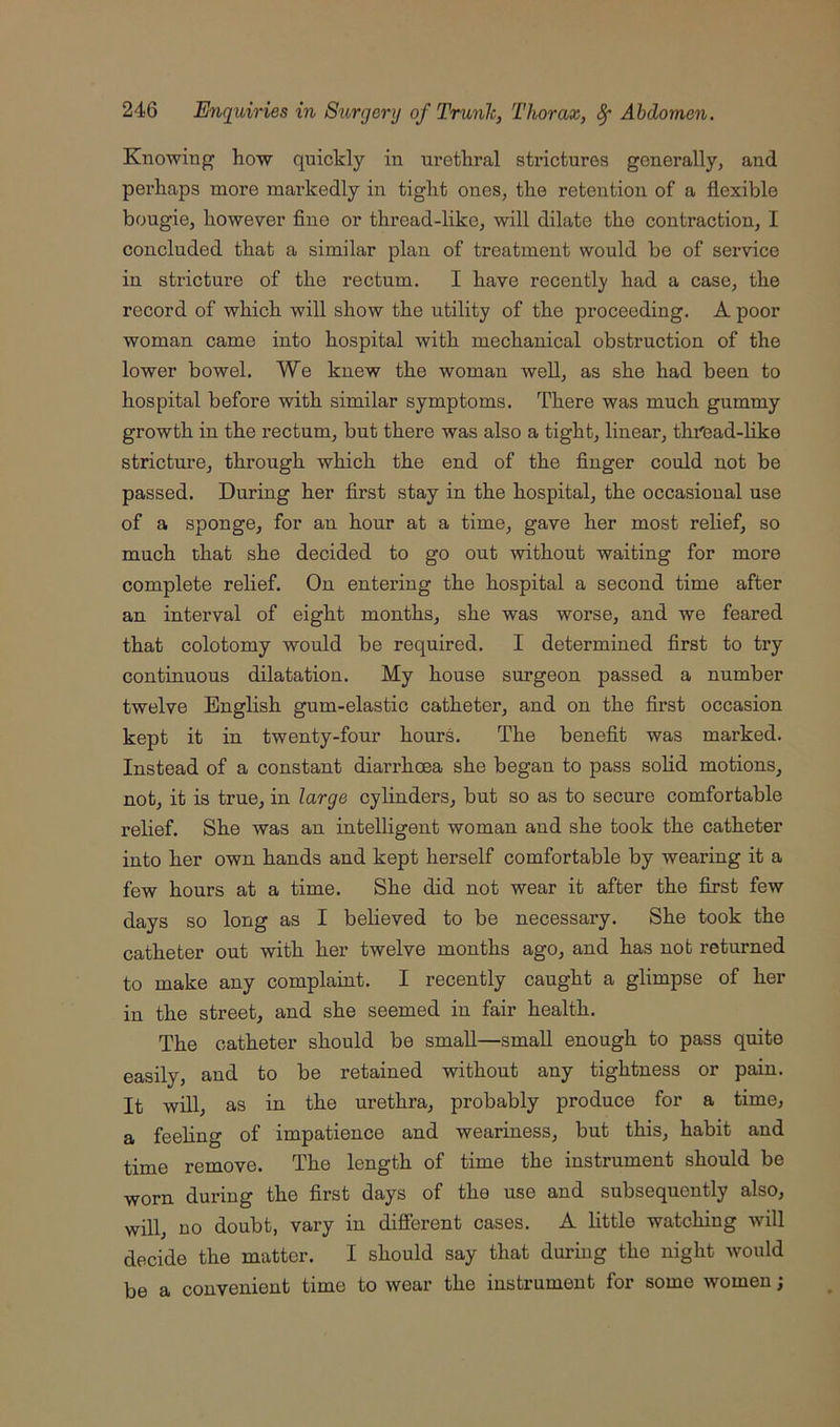Knowing how quickly in urethral strictures generally, and perhaps more markedly in tight ones, the retention of a flexible bougie, however fine or thread-like, will dilate the contraction, I concluded that a similar plan of treatment would be of service in stricture of the rectum. I have recentlj^ had a case, the record of which will show the utility of the proceeding. A poor woman came into hospital with mechanical obstruction of the lower bowel. We knew the woman well, as she had been to hospital before with similar symptoms. There was much gummy growth in the rectum, but there was also a tight, linear, thrCad-like stricture, through which the end of the finger could not be passed. During her first stay in the hospital, the occasional use of a sponge, for an hour at a time, gave her most relief, so much that she decided to go out without waiting for more complete relief. On entering the hospital a second time after an interval of eight months, she was worse, and we feared that colotomy would be required. I determined first to try continuous dilatation. My house surgeon passed a number twelve English gum-elastic catheter, and on the first occasion kept it in twenty-four hours. The benefit was marked. Instead of a constant diarrhoea she began to pass solid motions, not, it is true, in large cylinders, but so as to secure comfortable relief. She was an intelligent woman and she took the catheter into her own hands and kept herself comfortable by wearing it a few hours at a time. She did not wear it after the first few days so long as I believed to be necessary. She took the catheter out with her twelve months ago, and has not returned to make any complaint. I recently caught a glimpse of her in the street, and she seemed in fair health. The catheter should be small—small enough to pass quite easily, and to be retained without any tightness or pain. It will, as in the urethra, probably produce for a time, a feeling of impatience and weariness, but this, habit and time remove. The length of time the instrument should be worn during the first days of the use and subsequently also, will, no doubt, vary in difierent cases. A little watching will decide the matter. I should say that during the night would be a convenient time to wear the instrument for some women j
