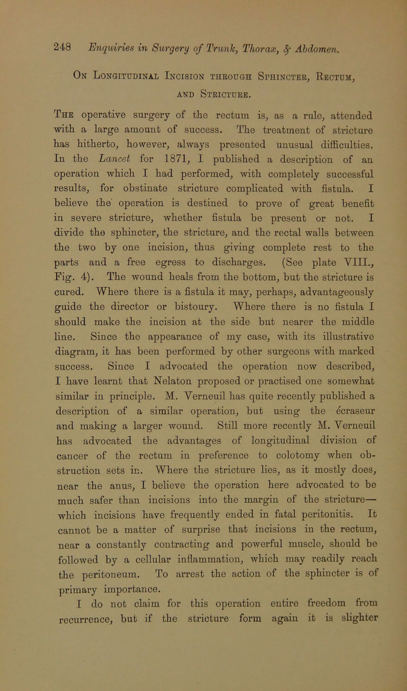 On Longitudinal Incision through Sphincter, Rectum, AND Stricture. The operative surgery of tlie rectum is, as a rule, attended with a large amount of success. The treatment of stricture has hitherto, however, always presented unusual difficulties. In the Lancet for 1871, I published a description of an operation which I had performed, with completely successful results, for obstinate stricture complicated with fistula. I believe the' operation is destined to prove of great benefit in severe stricture, whether fistula be present or not. I divide the sphincter, the stricture, and the rectal walls between the two by one incision, thus giving complete rest to the parts and a free egress to discharges. (See plate VIII., Fig. 4). The wound heals from the bottom, but the stricture is cured. Where there is a fistula it may, perhaps, advantageously guide the director or bistoury. Where there is no fistula I should make the incision at the side but nearer the middle line. Since the appearance of my case, with its illustrative diagram, it has been performed by other surgeons with marked success. Since I advocated the operation now described, I have learnt that Nelaton proposed or practised one somewhat similar in principle. M. Verneuil has quite recently published a description of a similar operation, but using the &raseur and making a larger wound. Still more recently M. Verneuil has advocated the advantages of longitudinal division of cancer of the rectum in preference to colotomy when ob- struction sets in. Where the stricture lies, as it mostly does, near the anus, I believe the operation here advocated to be much safer than incisions into the margin of the stricture— which incisions have frequently ended in fatal peritonitis. It cannot be a matter of surprise that incisions in the rectum, near a constantly contracting and powerful muscle, should be followed by a cellular inflammation, which may readily reach the peritoneum. To arrest the action of the sphincter is of primary importance. I do not claim for this operation entire freedom from recurrence, but if the stricture form again it is slighter