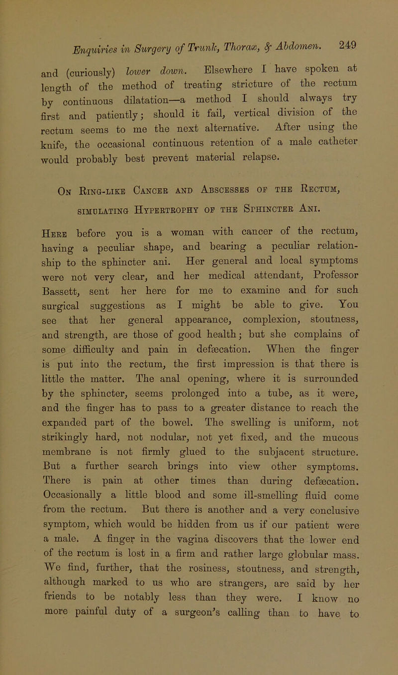 and (curiously) lower down. Elsewhere I have spoken at length of the method of treating stricture of the rectum by continuous dilatation—a method I should always try first and patiently; should it fail, vertical division of the rectum seems to me the next alternative. After using the knife, the occasional continuous retention of a male catheter would probably best prevent material relapse. On Ring-like Oancbb and Abscesses op the Rectum, SIMULATING HyPERTEOPHY OP THE SPHINCTER AnI. Here before you is a woman with cancer of the rectum, having a peculiar shape, and bearing a peculiar relation- ship to the sphincter ani. Her general and local symptoms were not very clear, and her medical attendant. Professor Bassett, sent her here for me to examine and for such surgical suggestions as I might be able to give. You see that her general appearance, complexion, stoutness, and strength, are those of good health; but she complains of some diflS.culty and pain in defaecation. When the finger is put into the rectum, the first impression is that there is little the matter. The anal opening, where it is surrounded by the sphincter, seems prolonged into a tube, as it were, and the finger has to pass to a greater distance to reach the expanded part of the bowel. The swelling is uniform, not strikingly hard, not nodular, not yet fixed, and the mucous membrane is not firmly glued to the subjacent structure. But a further search brings into view other symptoms. There is pain at other times than during defgecation. Occasionally a little blood and some ill-smelling fluid come from the rectum. But there is another and a very conclusive symptom, which would be hidden from us if our patient were a male. A finger in the vagina discovers that the lower end of the rectum is lost in a firm and rather large globular mass. We find, further, that the rosiness, stoutness, and strength, although marked to us who are strangers, are said by her friends to be notably less than they were. I know no more painful duty of a surgeon^s calling than to have to