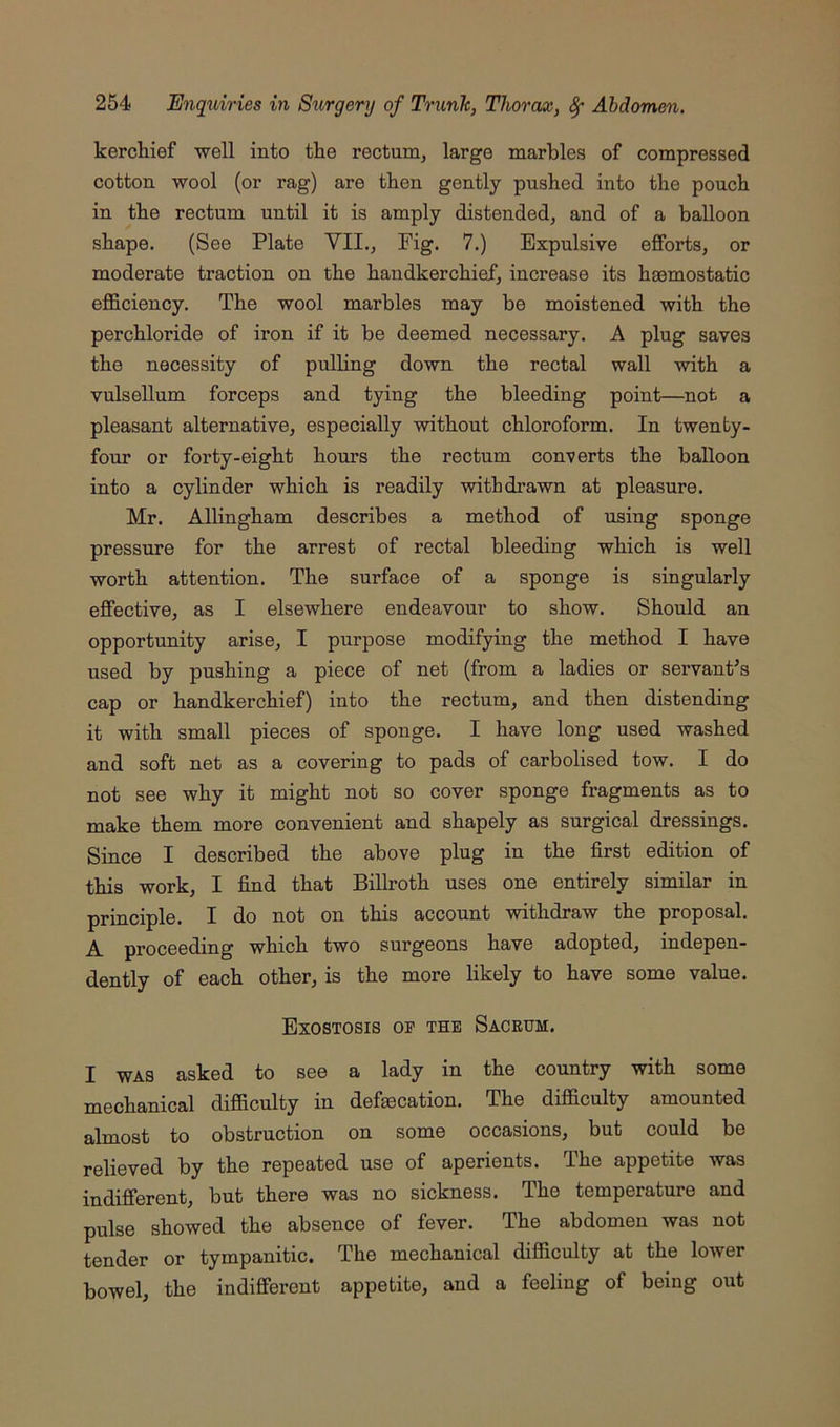 kerchief well into the rectum, large marbles of compressed cotton wool (or rag) are then gently pushed into the pouch in the rectum until it is amply distended, and of a balloon shape. (See Plate VII., Fig. 7.) Expulsive efforts, or moderate traction on the handkerchief, increase its haemostatic efficiency. The wool marbles may be moistened with the perchloride of iron if it be deemed necessary. A plug saves the necessity of pulling down the rectal wall with a vulsellum forceps and tying the bleeding point—not a pleasant alternative, especially without chloroform. In twenty- four or forty-eight hours the rectum converts the balloon into a cylinder which is readily withdrawn at pleasure. Mr. Allingham describes a method of using sponge pressure for the arrest of rectal bleeding which is well worth attention. The surface of a sponge is singularly effective, as I elsewhere endeavour to show. Should an opportunity arise, I purpose modifying the method I have used by pushing a piece of net (from a ladies or servant’s cap or handkerchief) into the rectum, and then distending it with small pieces of sponge. I have long used washed and soft net as a covering to pads of carbolised tow. I do not see why it might not so cover sponge fragments as to make them more convenient and shapely as surgical dressings. Since I described the above plug in the first edition of this work, I find that Billroth uses one entirely similar in principle. I do not on this account withdraw the proposal. A proceeding which two surgeons have adopted, indepen- dently of each other, is the more likely to have some value. Exostosis op the Sacrum. I WAS asked to see a l^dy in the country with some mechanical difficulty in defaecation. The difficulty amounted almost to obstruction on some occasions, but could be relieved by the repeated use of aperients. The appetite was indifferent, but there was no sickness. The temperature and pulse showed the absence of fever. The abdomen was not tender or tympanitic. The mechanical difficulty at the lower bowel, the indifferent appetite, and a feeling of being out